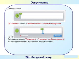 Озвучивание
Запись пошла

Остановить запись - зеленая кнопка с черным квадратом.

Проиграть запись - зеленая кнопка со стрелочкой.
Сохранить запись "Сохранить" - "Нажмите, чтобы сохранить".
На выходе получаем аудиофайл в формате МРЗ.

Ресурсный центр

 