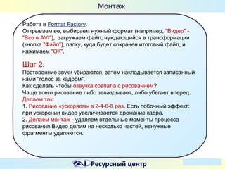 Монтаж
Работа в Format Factory.
Открываем ее, выбираем нужный формат (например, "Видео" "Все в AVI"), загружаем файл, нуждающийся в трансформации
(кнопка "Файл"), папку, куда будет сохранен итоговый файл, и
нажимаем "ОК".

Шаг 2.
Посторонние звуки убираются, затем накладывается записанный
нами "голос за кадром".
Как сделать чтобы озвучка совпала с рисованием?
Чаще всего рисование либо запаздывает, либо убегает вперед.
Делаем так:
1. Рисование «ускоряем» в 2-4-6-8 раз. Есть побочный эффект:
при ускорении видео увеличивается дрожание кадра.
2. Делаем монтаж - удаляем отдельные моменты процесса
рисования.Видео делим на несколько частей, ненужные
фрагменты удаляются.

Ресурсный центр

 