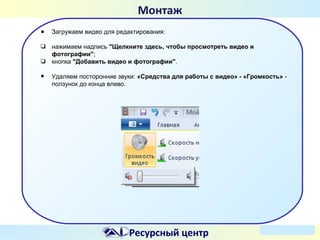 Монтаж
●

Загружаем видео для редактирования:

❏

нажимаем надпись "Щелкните здесь, чтобы просмотреть видео и
фотографии";
кнопка "Добавить видео и фотографии".

❏

•

Удаляем посторонние звуки: «Средства для работы с видео» - «Громкость» ползунок до конца влево.

Ресурсный центр

 