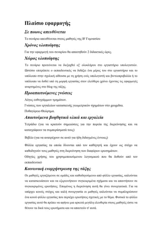 Πλαίσιο εφαρμογής
Σε ποιους απευθύνεται
Το σενάριο απευθύνεται στους μαθητές της Β' Γυμνασίου

Χρόνος υλοποίησης
Για την εφαρμογή του σεναρίου θα απαιτηθούν 2 διδακτικές ώρες.

Χώρος υλοποίησης
Το σενάριο προτείνεται να διεξαχθεί εξ' ολοκλήρου στο εργαστήριο υπολογιστών.
Ωστόσο επιτρέπετε ο εκπαιδευτικός να διδάξει ένα μέρος του στο εργαστήριο και το
υπόλοιπο στην σχολική αίθουσα με τη χρήση ενός υπολογιστή και βιντεοπροβολέα ή το
υπόλοιπο να δοθεί υπό τη μορφή εργασίας στον ελεύθερο χρόνο έχοντας τις εφαρμογές
αναρτημένες στο blog της τάξης.

Προαπαιτούμενες γνώσεις
Λόγος ευθυγράμμων τμημάτων.
Γνώσεις των εργαλείων κατασκευής γεωμετρικών σχημάτων στο geogebra.
Πυθαγόρειο Θεώρημα.

Απαιτούμενα βοηθητικά υλικά και εργαλεία
Τετράδιο (για να κρατούν σημειώσεις για την πορεία της διερεύνησης και να
καταγράφουν τα συμπεράσματά τους)
Βιβλίο (για να ανατρέχουν σε αυτό για ήδη διδαγμένες έννοιες)
Φύλλα εργασίας τα οποία δίνονται από τον καθηγητή και έχουν ως στόχο να
καθοδηγούν τους μαθητές στη διερεύνηση των διαφόρων ερωτημάτων.
Οδηγίες χρήσης του χρησιμοποιούμενου λογισμικού που θα δοθούν από τον
εκπαιδευτικό

Κοινωνική ενορχήστρωση της τάξης
Οι μαθητές εργαζόμενοι σε ομάδες και καθοδηγούμενοι από φύλλο εργασίας, καλούνται
να κατασκευάσουν και να εξερευνήσουν συγκεκριμένα σχήματα και να απαντήσουν σε
συγκεκριμένες ερωτήσεις. Επομένως η διερεύνηση αυτή θα γίνει συνεργατικά. Για να
υπάρχει κοινός στόχος και καλή συνεργασία οι μαθητές καλούνται να συμπληρώσουν
ένα κοινό φύλλο εργασίας που περιέχει ερωτήσεις σχετικές με το θέμα. Φυσικά το φύλλο
εργασίας αυτό θα πρέπει να αφήνει μια αρκετά μεγάλη ελευθερία στους μαθητές ώστε να
θέτουν τα δικά τους ερωτήματα και να απαντούν σ' αυτά.

 