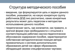 Структура методического пособия
• введение, где формулируются цель и задачи данного

пособия, указывается, на какую конкретную группу
работников ДОД оно рассчитано, какие конкретные
результаты может дать педагогам и методистам
использование данного пособия;
• теоретическая часть, где излагается, как правило, в
краткой форме (при необходимости с отсылкой к
соответствующим работам) научно-педагогическое
обоснование содержания пособия, характеризуется
собственная методологическая позиция автора
применительно к системе дополнительного
образования детей как сфере образования,
обладающей своими специфическими чертами;

 