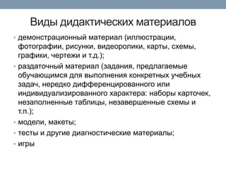 Виды дидактических материалов
• демонстрационный материал (иллюстрации,

•

•
•
•

фотографии, рисунки, видеоролики, карты, схемы,
графики, чертежи и т.д.);
раздаточный материал (задания, предлагаемые
обучающимся для выполнения конкретных учебных
задач, нередко дифференцированного или
индивидуализированного характера: наборы карточек,
незаполненные таблицы, незавершенные схемы и
т.п.);
модели, макеты;
тесты и другие диагностические материалы;
игры

 