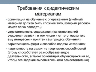 Требования к дидактическим
материалам
• ориентация на обучение с опережением (учебный

материал должен быть сложнее того, которым ребенок
может легко овладеть);
• увлекательность содержания (качество знаний
учащегося зависит, в том числе и от того, насколько
ему интересен и приятен сам процесс обучения);
• вариативность форм и способов подачи материала;
• нацеленность на развитие творческих способностей
(этому способствует разнообразие видов
деятельности, а также ориентация обучающихся на то,
чтобы все задания выполнялись ими самостоятельно)

 
