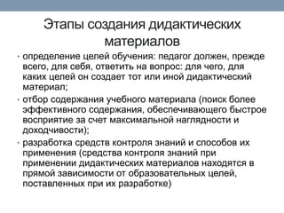 Этапы создания дидактических
материалов
• определение целей обучения: педагог должен, прежде

всего, для себя, ответить на вопрос: для чего, для
каких целей он создает тот или иной дидактический
материал;
• отбор содержания учебного материала (поиск более
эффективного содержания, обеспечивающего быстрое
восприятие за счет максимальной наглядности и
доходчивости);
• разработка средств контроля знаний и способов их
применения (средства контроля знаний при
применении дидактических материалов находятся в
прямой зависимости от образовательных целей,
поставленных при их разработке)

 
