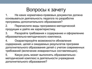 Вопросы к зачету
1.
На каких нормативно-правовых документах должна
основываться деятельность педагога по разработке
программы дополнительного образования?
2.
Перечислите виды программно-методической
продукции и дайте им характеристику.
3.
Раскройте требования к содержанию и оформлению
образовательно-методического комплекса.
4.
Охарактеризуйте возможности обновления
содержания, целей и ожидаемых результатов программ
дополнительного образования детей с учетом современных
требований (включение инвариантных составляющих).
5.
Какую роль может выполнять образовательнометодический комплекс в деятельности учреждения
дополнительного образования?

 