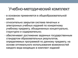 Учебно-методический комплект
• в основном применяется в общеобразовательной

школе;
• относительно закрытая система печатных и
электронных учебных изданий по конкретному
учебному предмету, объединенных концептуально,
структурно и содержательно;
• обеспечивает достижение заданных государственным
стандартом образовательных результатов,
определяемых программой по данному предмету, на
основе оптимального использования возможностей
каждого вида входящих в комплект изданий

 