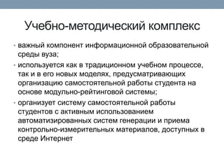 Учебно-методический комплекс
• важный компонент информационной образовательной

среды вуза;
• используется как в традиционном учебном процессе,
так и в его новых моделях, предусматривающих
организацию самостоятельной работы студента на
основе модульно-рейтинговой системы;
• организует систему самостоятельной работы
студентов с активным использованием
автоматизированных систем генерации и приема
контрольно-измерительных материалов, доступных в
среде Интернет

 