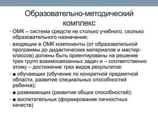 Образовательно-методический
комплекс
• ОМК – система средств не столько учебного, сколько
•

•

•
•

образовательного назначения;
входящие в ОМК компоненты (от образовательной
программы до дидактических материалов и мастерклассов) должны быть ориентированы на решение
трех групп взаимосвязанных задач и – соответственно
этому – достижение трех видов результатов:
■ обучающих (обучение по конкретной предметной
области, развитие специальных способностей
ребенка);
■ развивающих (развитие общих способностей);
■ воспитательных (формирование личностных
качеств)

 