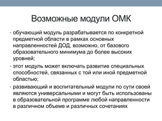 Возможные модули ОМК
• обучающий модуль разрабатывается по конкретной

предметной области в рамках основных
направленностей ДОД, возможно, от базового
образовательного минимума до более высоких
уровней;
• этот модуль может включать развитие специальных
способностей, связанных с той или иной предметной
областью;
• развивающий и воспитательный модули по сути своей
являются универсальными и могут быть использованы
в образовательной программе любой направленности
в различном объеме и различных сочетаниях

 