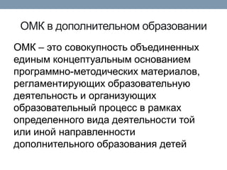 ОМК в дополнительном образовании
ОМК – это совокупность объединенных
единым концептуальным основанием
программно-методических материалов,
регламентирующих образовательную
деятельность и организующих
образовательный процесс в рамках
определенного вида деятельности той
или иной направленности
дополнительного образования детей

 