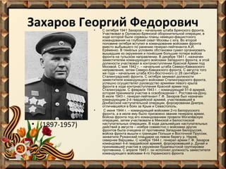 Захаров Георгий Федорович
•

•

• (1897-1957)

С октября 1941 Захаров – начальник штаба Брянского фронта.
Участвовал в Орловско-Брянской оборонительной операции, в
ходе которой были сорваны планы немецко-фашистского
командования на глубокий охват Москвы с юга. Во второй
половине октября вступил в командование войсками фронта
вместо выбывшего по ранению генерал-лейтенанта А.И.
Ерёменко. В тяжёлых условиях обстановки сумел организовать
вышедшие из окружения и понёсшие большие потери войска
фронта на тульском направлении. В декабре 1941 г. назначен
заместителем командующего войсками Западного фронта, в этой
должности участвовал в контрнаступлении Красной Армии под
Москвой. С мая 1942 г. – начальник штаба Северо-Кавказского
направления, затем Северо-Кавказского фронта. С августа того
же года – начальник штаба Юго-Восточного (с 28 сентября –
Сталинградский) фронта. С октября занимал должности
заместителя командующего войсками Сталинградского фронта,
успешно осуществлял руководство армиями левого крыла
фронта в ходе контрнаступления Красной армии под
Сталинградом. С февраля 1943 г. – командующий 51-й армией,
которая принимала участие в освобождении г. Ростова-на-Дону.
В июле 1943 г. генерал-лейтенант Г.Ф. Захаров был назначен
командующим 2-й гвардейской армией, участвовавшей в
Донбасской наступательной операции, форсировании Днепра,
отличившейся в боях за Крым и Севастополь.
С июня 1944 г. – командующий войсками 2-го Белорусского
фронта, а в июле ему было присвоено звание генерала армии.
Войска фронта под его командованием провели Могилёвскую
операцию, затем участвовали в Минской и Белостокской
наступательных операциях. В ходе дальнейших наступательных
действий в августе – ноябре совместно с войсками других
фронтов была очищена от противника Западная Белоруссия,
войска фронта вышли к границам Польши и Восточной Пруссии,
захватили Ружанский плацдарм на левом берегу р. Нарев,
севернее Варшавы. С ноября 1944 г. генерал армии Г.Ф. Захаров
командовал 4-й гвардейской армией, форсировавшей р. Дунай и
принимавшей участие в окружении будапештской группировки
противника. С апреля 1945 г. он исполнял должность заместителя
командующего войсками 4-го Украинского фронта

 