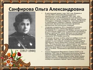 Санфирова Ольга Александровна
•

•

•

• (1917-1944)

•

В действующей армии с мая 1942 года. Воевала в
составе 588-го ближнебомбардировочного
авиационного полка (с февраля 1943 года - 46-й
гвардейский ночной бомбардировочный авиаполк).
Была пилотом, затем командовала звеном, заместитель
командира и командир эскадрильи. Участница обороны
и освобождения Северного Кавказа, НовороссийскоТаманской, Керченско-Эльтигенской, Крымской,
Белорусской наступательных операций.
Командир эскадрильи 46-го гвардейского ночного
бомбардировочного авиаполка гвардии капитан
Санфирова О.А. совершила 630 боевых ночных вылетов
на уничтожение живой силы и укреплений противника с
боевым налётом 875 часов, сбросила на противника 77
тонн авиабомб. Эскадрилья под её командованием
совершила 3270 боевых вылетов.
Отважная лётчица погибла смертью храбрых в ночь на
13 декабря 1944 года: при возвращении с боевого
задания по уничтожению позиций противника в районе
населённого пункта Домослав в Польше самолёт был
сбит. Лётчицы выпрыгнули с парашютами в тылу врага и
пробрались к близкой линии фронта. Однако при
переходе линии фронта Ольга Санфирова наступила на
мину и погибла. Похоронена в братской могиле в городе
Гродно.
Указом Президиума Верховного Совета СССР от 23
февраля 1945 года за образцовое выполнение боевых
заданий командования и проявленные мужество и
героизм в боях с немецко-фашистскими захватчиками
гвардии капитану Санфировой Ольге Александровне
посмертно присвоено звание Героя Советского Союза.

 