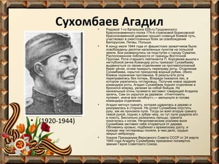 Сухомбаев Агадил
•

•

•

• (1920-1944)
•

Рядовой 1-го батальона 628-го Гродненского
Краснознаменного полка 174-й стрелковой Борисовской
Краснознаменной дивизии прошел славный боевой путь,
участвовал в ожесточенных боях за освобождение
Белоруссии, Литвы, Польши.
К концу июля 1944 года от фашистских захватчиков были
освобождены десятки населенных пунктов на польской
земле. Бои развернулись на подступах к городу Сувалки,
Расположенном поблизости от границы Восточной
Пруссии. Рота старшего лейтенанта П. Корсакова вышла к
неглубокой речке.Командир роты приказал Сухамбаеву
выдвинуться со своим отделением на противоположный
берег речки, огнем прикрыть переправу роты. Отделение
Сухамбаева, скрытно преодолев водный рубеж, сбило
боевое охранение противника. В результате рота
переправилась без потерь. Впереди оказался лес, в
котором укрепились гитлеровцы. Получив новое задание
командира роты, Агадил Сухамбаев поднял отделение и
бросился вперед, увлекая за собой бойцов. Но
кинжальный огонь пулемета заставил товарищей Агадила
залечь. Сам он укрылся за деревом. «Уничтожить
пулемет, иначе все погибнут»,— мелькнуло в голове
командира отделения.
Агадил метнул гранату, которая ударилась в дерево и
разорвалась в стороне. Не успел Сухамбаев опустить
руку, как ее пронзила пуля. Тогда он взял вторую гранату
левой рукой, поднес к зубам чеку, но тут пуля ударила его
в локоть. Бессильно разжались пальцы, граната
покатилась к ногам. Нечеловеческим усилием воли
Сухамбаев заставил себя оторваться от дерева.
Обливаясь кровью, подбежал к вражескому дзоту, и
прежде чем гитлеровцы поняли, в чем дело, грудью
закрыл амбразуру.
Указом Президиума Верховного Совета СССР от 24 марта
1945 года Агадилу Сухамбаеву присвоено посмертно
звание Героя Советского Союза.

 