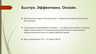 Быстро. Эффективно. Онлайн.
 Длительность курса: 28 акад.часов + задания для самостоятельного
выполнения.
 Город вашего проживания не важен — вы будете все видеть на экране
своего компьютера. В течении месяца уроки можно пересмотреть
любое количество раз и в любое удобное время.
 Даты проведения: 03 — 27 марта 2014г.

 