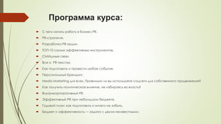 Программа курса:


С чего начать работу в бизнес-PR.



PR-стратегия.



Разработка PR-акции.



ТОП-10 самых эффективных инструментов.



СМИшные связи.



Все о PR-текстах.



Как подготовить и провести любое событие.



Персональный Брендинг.



Media Marketing для всех. Правильно ли вы используете соцсети для собственного продвижения?



Как получить политическое влияние, не избираясь во власть?



Внутрикорпоративный PR.



Эффективный PR при небольшом бюджете.



Годовой план: как подготовить и ничего не забыть.



Бюджет и эффективность — задача с двумя неизвестными.

 
