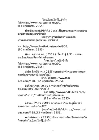 ไทย.[ออนไลน์].เข้าถึง
ได้:http://www.thai-aec.com/200.
(13 พฤศจิกายน 2555).
ฝ่ายข้อมูลมูลนิธิชีววิถี.( 2555).ปัญหาและผลกระทบความ
ตกลงการลงทุนอาเซียนต่อ
เกษตรกรฐานทรัพยากรและภาค
เกษตรกรรมไทย.[ออนไลน์].เข้าถึงได้
จาก:http://www.biuthai.net/node/900.
(10 พฤศจิกายน 2555).
พิภพ อุดร รศ.ดร..( 2555 ).เมื่อเข้าสู่ AEC ประชาคม
อาเซียนต้องเปลี่ยนทัศนคติของคน
ไทย.[ออนไลน์].เข้าถึง
ได้:http://www.thai-aec.com/200.
(13 พฤศจิกายน 2555).
สาธิต รังคสิริ ดร..( 2555).ยุทธศาสตร์กรมสรรพากรและ
การพัฒนาฐานภาษี.[ออนไลน์].
เข้าถึงได้:http://ww.thaiaec.com/570. (12 พฤศจิกายน 2555).
สุรศักดิ์ ปาเฮ.( 2555 ).การศึกษาไทยกับประชาคม
อาเซียน.[ออนไลน์].เข้าถึงได้
จาก:http://wwwaddkutec3.com/
เอกสารวิชากร/การศึกษาไทยกับประชคมอ.
(13 พฤศจิกายน 2555).
มติชน.( 2555 ).SMES ระวัง!และธุรกิจหลักๆที่จะได้รับ
ผลกระทบมากเมื่อเปิด AEC.
[ออนไลน์].เข้าถึงได้:http://www.thaiaec.com/128.(13 พฤศจิกายน 2555).
Admistrator.( 2555 ).ประชาคมอาเซียนมีผลกระทบกับ
ไทยอย่างไร.[ออนไลน์].เข้าถึง

43

 