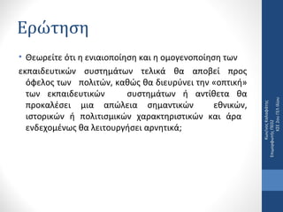 • Θεωρείτε ότι η ενιαιοποίηση και η οµογενοποίηση των
εκπαιδευτικών συστηµάτων τελικά θα αποβεί προς
όφελος των πολιτών, καθώς θα διευρύνει την «οπτική»
των εκπαιδευτικών
συστηµάτων ή αντίθετα θα
προκαλέσει µια απώλεια σηµαντικών
εθνικών,
ιστορικών ή πολιτισµικών χαρακτηριστικών και άρα
ενδεχοµένως θα λειτουργήσει αρνητικά;

Κων/νος Καλαφάτης
Επιμορφωτής ΠΕ02
ΚΣΕ 2ου ΓΕΛ Ιλίου

Ερώτηση

 