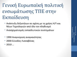 • Ανάπτυξη δεξιοτήτων σε σχέση με τη χρήση Η/Υ και 
Νέων Τεχνολογιών από όλο τον πληθυσμό
• Ανασχηματισμός εκπαιδευτικών συστημάτων
• 1990 Αναγνώριση αναγκαιότητας
• 2000 Σύνοδος Λισσαβόνας
• 2010 …

Κων/νος Καλαφάτης    
Επιμορφωτής ΠΕ02                      
ΚΣΕ 2ου ΓΕΛ Ιλίου

Γενική Ευρωπαϊκή πολιτική
ενσωμάτωσης ΤΠΕ στην
Εκπαίδευση

 