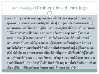 สถานการณ์ปัญหา(Problem-based learning)
่
 ภายหลังที่รัฐบาลได้จดการปฏิรูปการศึกษา ซึ่ งมีหวใจสาคัญอยูที่ "การยกระดับ
ั
ั
คุณภาพ ประชากรของประเทศให้สูงขึ้น คือ ผูเ้ รี ยนทุกคนมีความสามารถเรี ยนรู ้
และพัฒนาตนเองได้และถือ ว่าผูเ้ รี ยนมีความสาคัญที่สุด ที่ตองส่ งเสริ มและพัฒนา
้
ให้เต็มตามศักยภาพ ฝึ กทักษะ กระบวนการ คิด การประยุกต์ความรู ้ และการ
แสวงหาความรู ้ดวยตนเอง สามารถในการคิดวิเคราะห์ และริ เริ่ ม สร้างสรรค์ มี
้
ความสามารถในการแก้ปัญหา ตลอดจนรู ้จกการทางานเป็ นหมู่คณะ" มีการนา
ั
เทคโนโลยีสารสนเทศเข้ามาใช้เพื่อเพิ่มประสิ ทธิภาพการเรี ยนรู ้ ที่ผเู ้ รี ยนสามารถ
เข้าถึงได้อย่าง หลากหลาย สามารถเรี ยนได้ทุกที่ทุกเวลา เพื่อที่จะทาให้ผเู ้ รี ยนเกิด
่
ความรู ้ความเข้าใจ และ เหมาะสมกับยุคแห่งข้อมูลสารสนเทศที่มีอยูอย่างมากมาย
รวมไปถึงการทาให้การเรี ยนรู ้น้ นเกิด ประสิ ทธิภาพสู งสุ ด ทั้งยังเพื่อเป็ นการเตรี ยม
ั
พัฒนาผูเ้ รี ยน ให้มีคุณลักษณะที่เหมาะสมกับสังคมยุค โลกาภิวตน์
ั

 