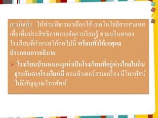 ภารกิจที่3 ให้ท่านพิจารณาเลือกใช้ เทคโนโลยีสารสนเทศ
เพื่อเพิ่มประสิ ทธิ ภาพการจัดการเรี ยนรู้ ตามบริ บทของ
โรงเรี ยนที่กาหนดให้ต่อไปนี้ พร้ อมทั้งให้ เหตุผล
ประกอบการอธิบาย
 โรงเรียนบ้ านหนองงูเห่ าเป็ นโรงเรียนทีอยู่ห่างไกลในถิ่น
่
ธุระกันดารโรงเรียนมี คอมพิวเตอร์สามเครื่ อง มีโทรทัศน์
ไม่มีสญญาณโทรศัพท์
ั

 