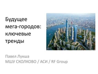 Будущее
мега-городов:
ключевые
тренды
Павел Лукша
МШУ СКОЛКОВО / АСИ / RF Group

 