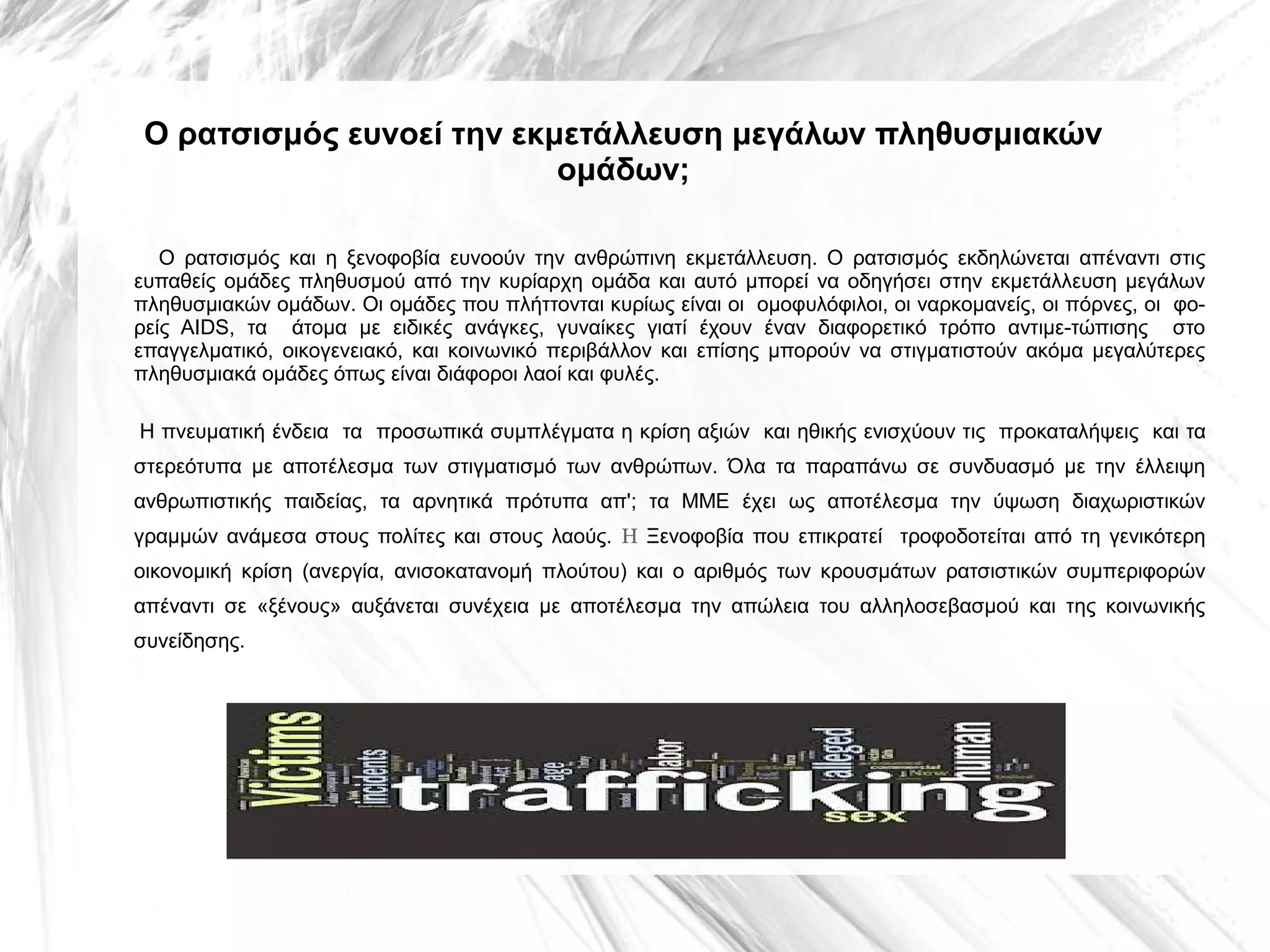 Ο ρατσισμός ευνοεί την εκμετάλλευση μεγάλων πληθυσμιακών
ομάδων;
Ο ρατσισμός και η ξενοφοβία ευνοούν την ανθρώπινη εκμετάλλευση. Ο ρατσισμός εκδηλώνεται απέναντι στις
ευπαθείς ομάδες πληθυσμού από την κυρίαρχη ομάδα και αυτό μπορεί να οδηγήσει στην εκμετάλλευση μεγάλων
πληθυσμιακών ομάδων. Οι ομάδες που πλήττονται κυρίως είναι οι ομοφυλόφιλοι, οι ναρκομανείς, οι πόρνες, οι φο­
ρείς ΑΙDS, τα άτομα με ειδικές ανάγκες, γυναίκες γιατί έχουν έναν διαφορετικό τρόπο αντιμε­τώπισης στο
επαγγελματικό, οικογενειακό, και κοινωνικό περιβάλλον και επίσης μπορούν να στιγματιστούν ακόμα μεγαλύτερες
πληθυσμιακά ομάδες όπως είναι διάφοροι λαοί και φυλές.
Η πνευματική ένδεια τα προσωπικά συμπλέγματα η κρίση αξιών και ηθικής ενισχύουν τις προκαταλήψεις και τα
στερεότυπα με αποτέλεσμα των στιγματισμό των ανθρώπων. Όλα τα παραπάνω σε συνδυασμό με την έλλειψη
ανθρωπιστικής παιδείας, τα αρνητικά πρότυπα απ'; τα ΜΜΕ έχει ως αποτέλεσμα την ύψωση διαχωριστικών
γραμμών ανάμεσα στους πολίτες και στους λαούς. Η Ξενοφοβία που επικρατεί τροφοδοτείται από τη γενικότερη
οικονομική κρίση (ανεργία, ανισοκατανομή πλούτου) και ο αριθμός των κρουσμάτων ρατσιστικών συμπεριφορών
απέναντι σε «ξένους» αυξάνεται συνέχεια με αποτέλεσμα την απώλεια του αλληλοσεβασμού και της κοινωνικής
συνείδησης.

 