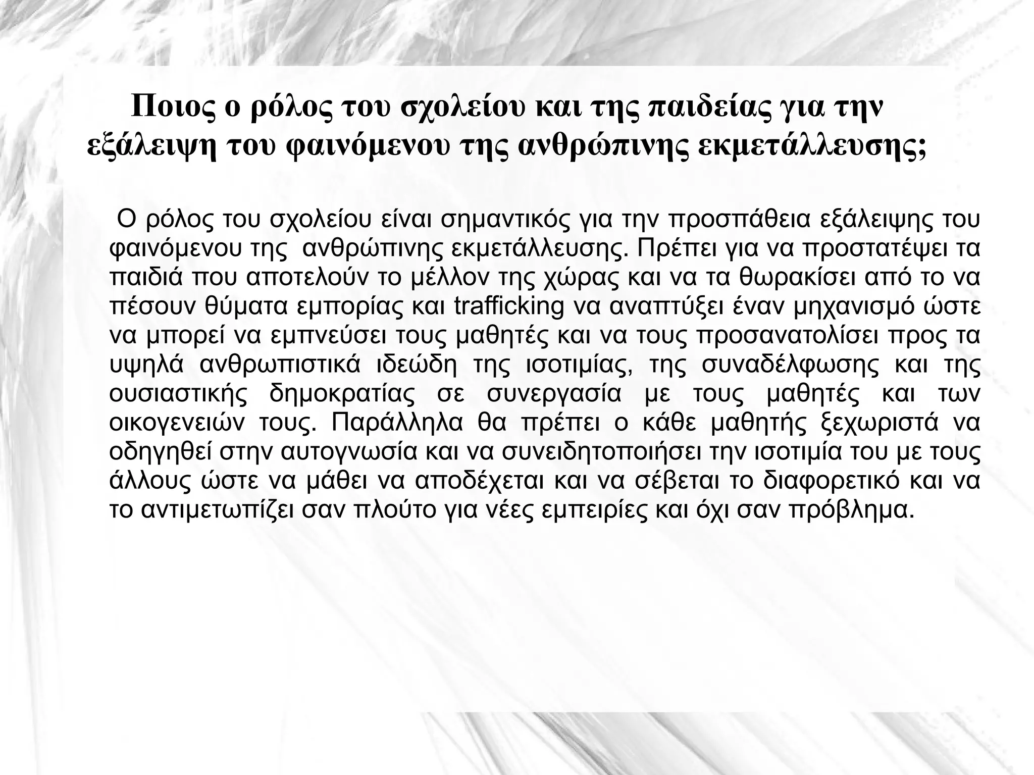 Ποιος ο ρόλος του σχολείου και της παιδείας για την
εξάλειψη του φαινόμενου της ανθρώπινης εκμετάλλευσης;
Ο ρόλος του σχολείου είναι σημαντικός για την προσπάθεια εξάλειψης του
φαινόμενου της ανθρώπινης εκμετάλλευσης. Πρέπει για να προστατέψει τα
παιδιά που αποτελούν το μέλλον της χώρας και να τα θωρακίσει από το να
πέσουν θύματα εμπορίας και trafficking να αναπτύξει έναν μηχανισμό ώστε
να μπορεί να εμπνεύσει τους μαθητές και να τους προσανατολίσει προς τα
υψηλά ανθρωπιστικά ιδεώδη της ισοτιμίας, της συναδέλφωσης και της
ουσιαστικής δημοκρατίας σε συνεργασία με τους μαθητές και των
οικογενειών τους. Παράλληλα θα πρέπει ο κάθε μαθητής ξεχωριστά να
οδηγηθεί στην αυτογνωσία και να συνειδητοποιήσει την ισοτιμία του με τους
άλλους ώστε να μάθει να αποδέχεται και να σέβεται το διαφορετικό και να
το αντιμετωπίζει σαν πλούτο για νέες εμπειρίες και όχι σαν πρόβλημα.

 