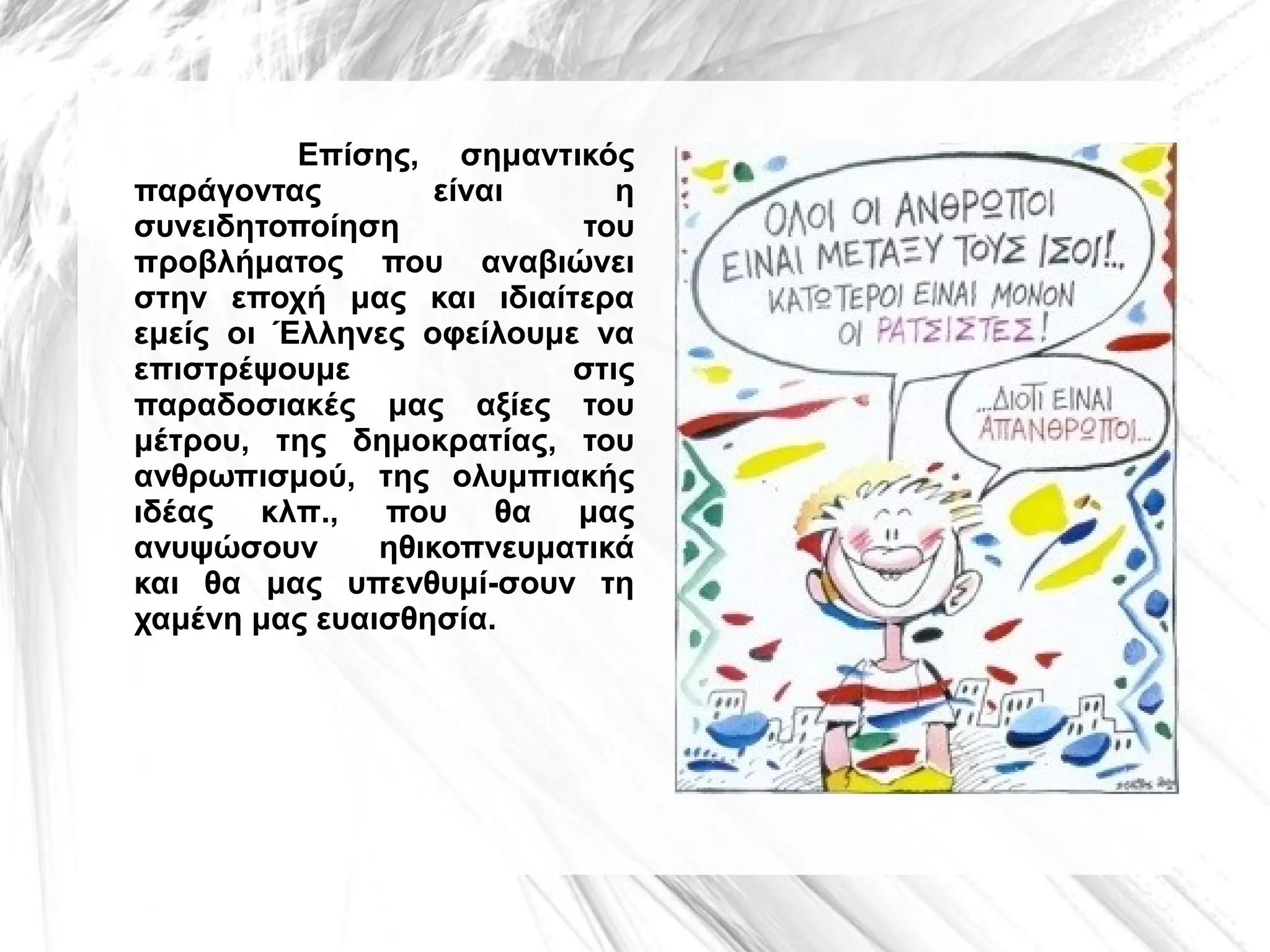 Επίσης, σημαντικός
παράγοντας
είναι
η
συνειδητοποίηση
του
προβλήματος που αναβιώνει
στην εποχή μας και ιδιαίτερα
εμείς οι Έλληνες οφείλουμε να
επιστρέψουμε
στις
παραδοσιακές μας αξίες του
μέτρου, της δημοκρατίας, του
ανθρωπισμού, της ολυμπιακής
ιδέας κλπ., που θα μας
ανυψώσουν
ηθικοπνευματικά
και θα μας υπενθυμί­σουν τη
χαμένη μας ευαισθησία.

 