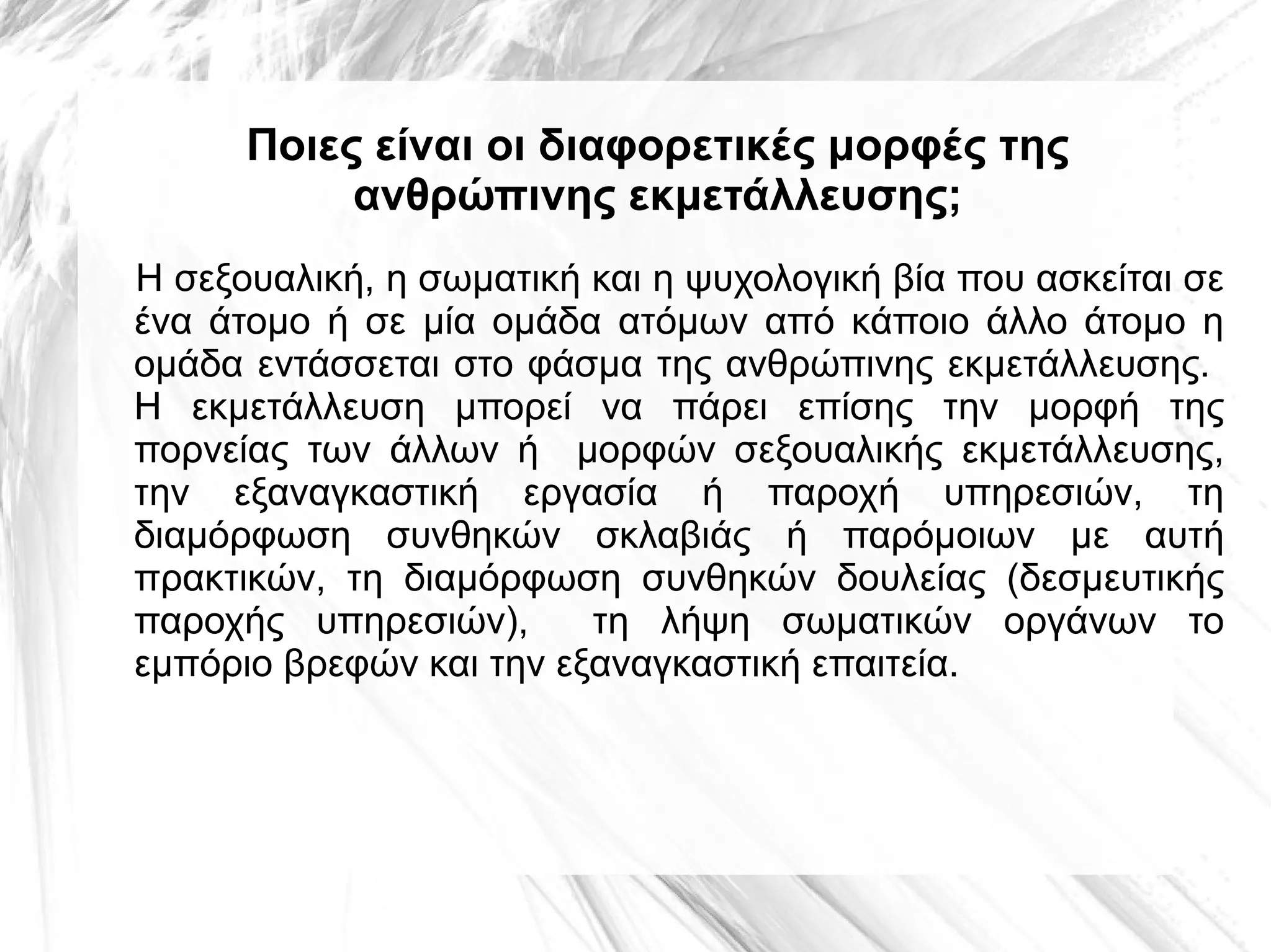 Ποιες είναι οι διαφορετικές μορφές της
ανθρώπινης εκμετάλλευσης;
Η σεξουαλική, η σωματική και η ψυχολογική βία που ασκείται σε
ένα άτομο ή σε μία ομάδα ατόμων από κάποιο άλλο άτομο η
ομάδα εντάσσεται στο φάσμα της ανθρώπινης εκμετάλλευσης.
Η εκμετάλλευση μπορεί να πάρει επίσης την μορφή της
πορνείας των άλλων ή μορφών σεξουαλικής εκμετάλλευσης,
την εξαναγκαστική εργασία ή παροχή υπηρεσιών, τη
διαμόρφωση συνθηκών σκλαβιάς ή παρόμοιων με αυτή
πρακτικών, τη διαμόρφωση συνθηκών δουλείας (δεσμευτικής
παροχής υπηρεσιών),
τη λήψη σωματικών οργάνων το
εμπόριο βρεφών και την εξαναγκαστική επαιτεία.

 