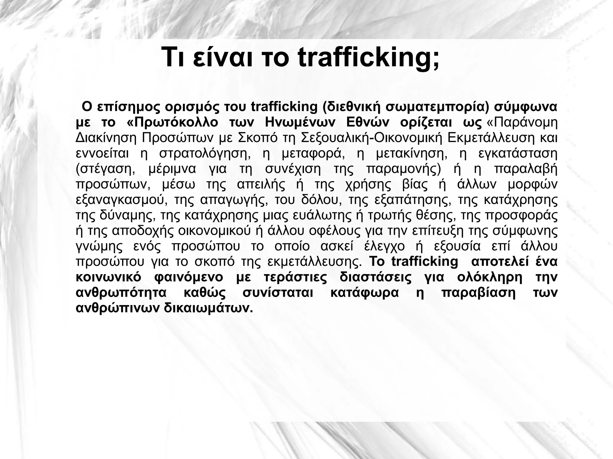 Τι είναι το trafficking;
Ο επίσημος ορισμός του trafficking (διεθνική σωματεμπορία) σύμφωνα
με το «Πρωτόκολλο των Ηνωμένων Εθνών ορίζεται ως «Παράνομη 
Διακίνηση Προσώπων με Σκοπό τη Σεξουαλική-Οικονομική Εκμετάλλευση και 
εννοείται  η  στρατολόγηση,  η  μεταφορά,  η  μετακίνηση,  η  εγκατάσταση 
(στέγαση,  μέριμνα  για  τη  συνέχιση  της  παραμονής)  ή  η  παραλαβή 
προσώπων,  μέσω  της  απειλής  ή  της  χρήσης  βίας  ή  άλλων  μορφών 
εξαναγκασμού,  της  απαγωγής,  του  δόλου,  της  εξαπάτησης,  της  κατάχρησης 
της δύναμης, της κατάχρησης μιας ευάλωτης ή τρωτής θέσης, της προσφοράς 
ή της αποδοχής οικονομικού ή άλλου οφέλους για την επίτευξη της σύμφωνης 
γνώμης  ενός  προσώπου  το  οποίο  ασκεί  έλεγχο  ή  εξουσία  επί  άλλου 
προσώπου  για  το  σκοπό  της  εκμετάλλευσης.  Το trafficking αποτελεί ένα
κοινωνικό φαινόμενο με τεράστιες διαστάσεις για ολόκληρη την
ανθρωπότητα καθώς συνίσταται κατάφωρα η παραβίαση των
ανθρώπινων δικαιωμάτων.

 