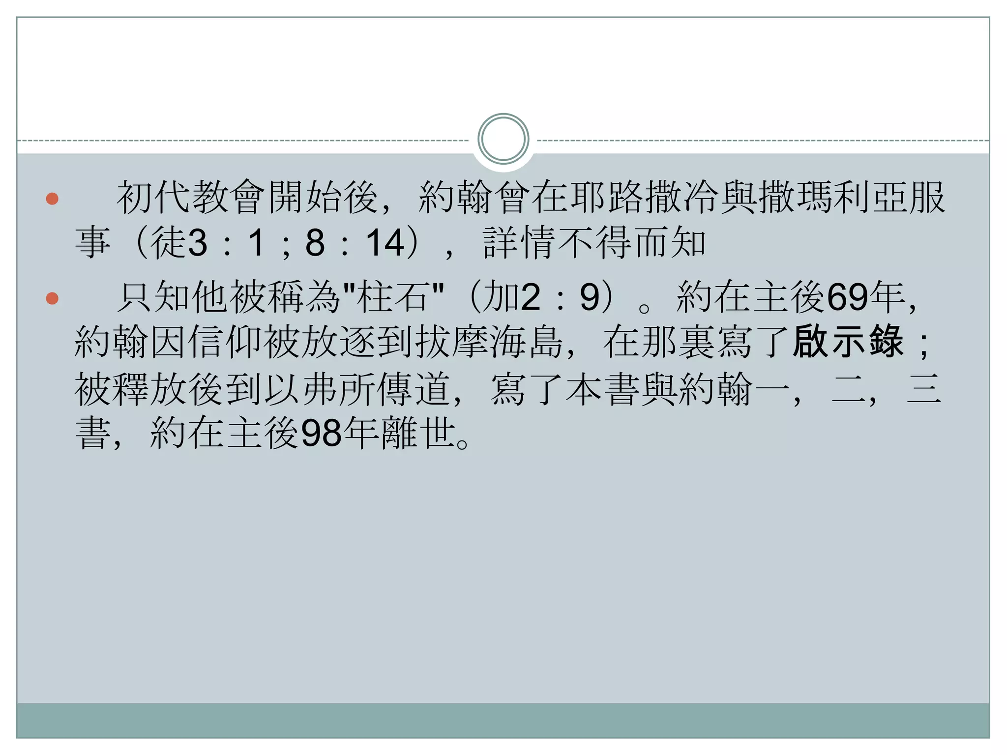 初代教會開始後，約翰曾在耶路撒冷與撒瑪利亞服
事（徒3：1；8：14），詳情不得而知

只知他被稱為"柱石"（加2：9）。約在主後69年，
約翰因信仰被放逐到拔摩海島，在那裏寫了啟示錄；
被釋放後到以弗所傳道，寫了本書與約翰一，二，三
書，約在主後98年離世。


 