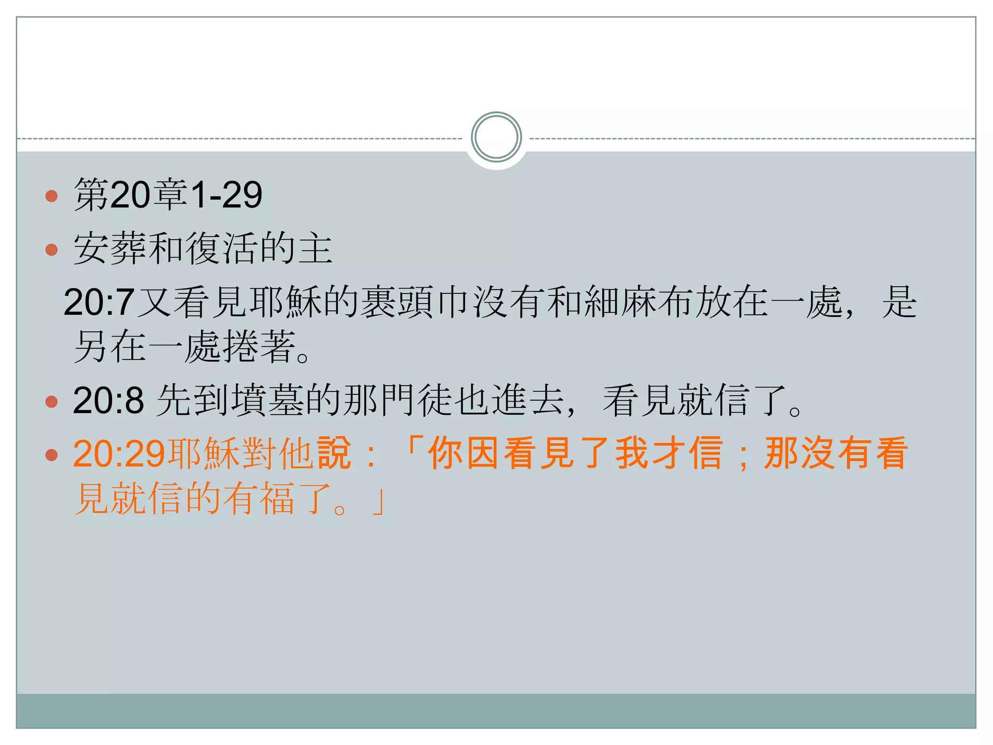  第20章1-29
 安葬和復活的主

20:7又看見耶穌的裹頭巾沒有和細麻布放在一處，是
另在一處捲著。
 20:8 先到墳墓的那門徒也進去，看見就信了。
 20:29耶穌對他說：「你因看見了我才信；那沒有看
見就信的有福了。」

 