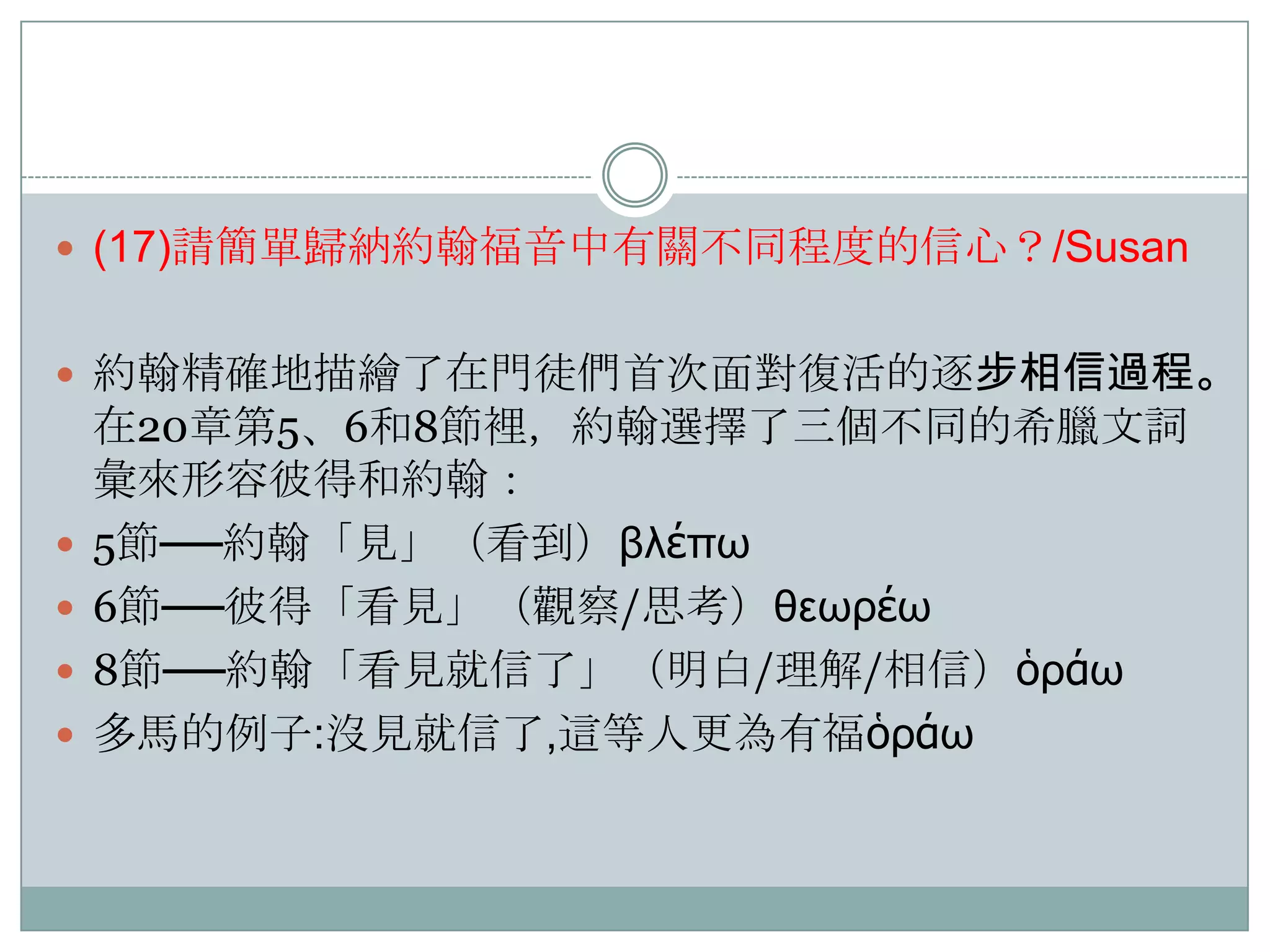  (17)請簡單歸納約翰福音中有關不同程度的信心？/Susan
 約翰精確地描繪了在門徒們首次面對復活的逐步相信過程。






在20章第5、6和8節裡，約翰選擇了三個不同的希臘文詞
彙來形容彼得和約翰：
5節──約翰「見」（看到）βλέπω
6節──彼得「看見」（觀察/思耂）θεωρέω
8節──約翰「看見就信了」（明白/理解/相信）ὁράω
多馬的例子:沒見就信了,這等人更為有福ὁράω

 