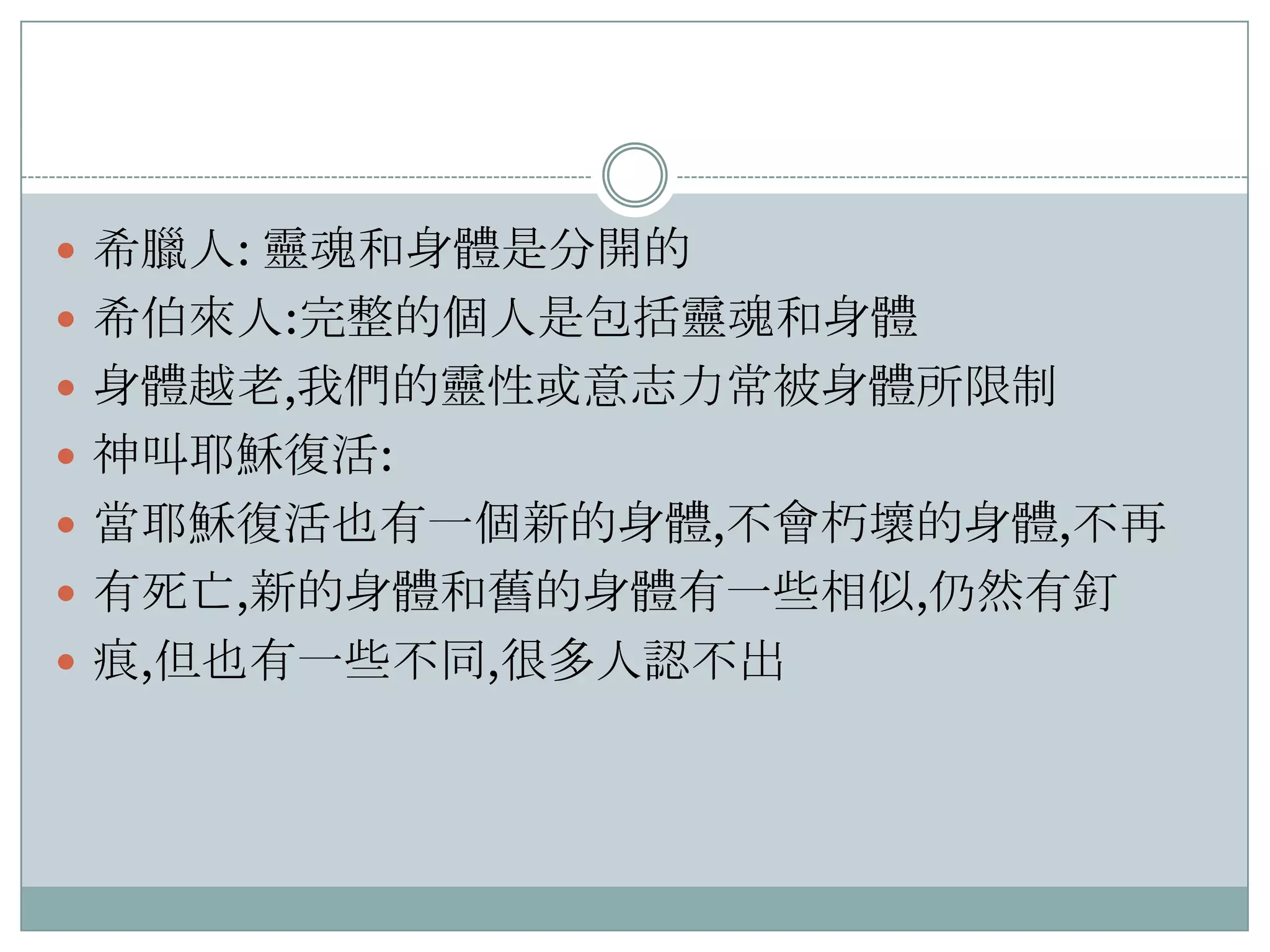  希臘人: 靈魂和身體是分開的
 希伯來人:完整的個人是包括靈魂和身體
 身體越老,我們的靈性或意志力常被身體所限制
 神叫耶穌復活:
 當耶穌復活也有一個新的身體,不會朽壞的身體,不再
 有死亡,新的身體和舊的身體有一些相似,仌然有釘
 痕,但也有一些不同,很多人認不出

 