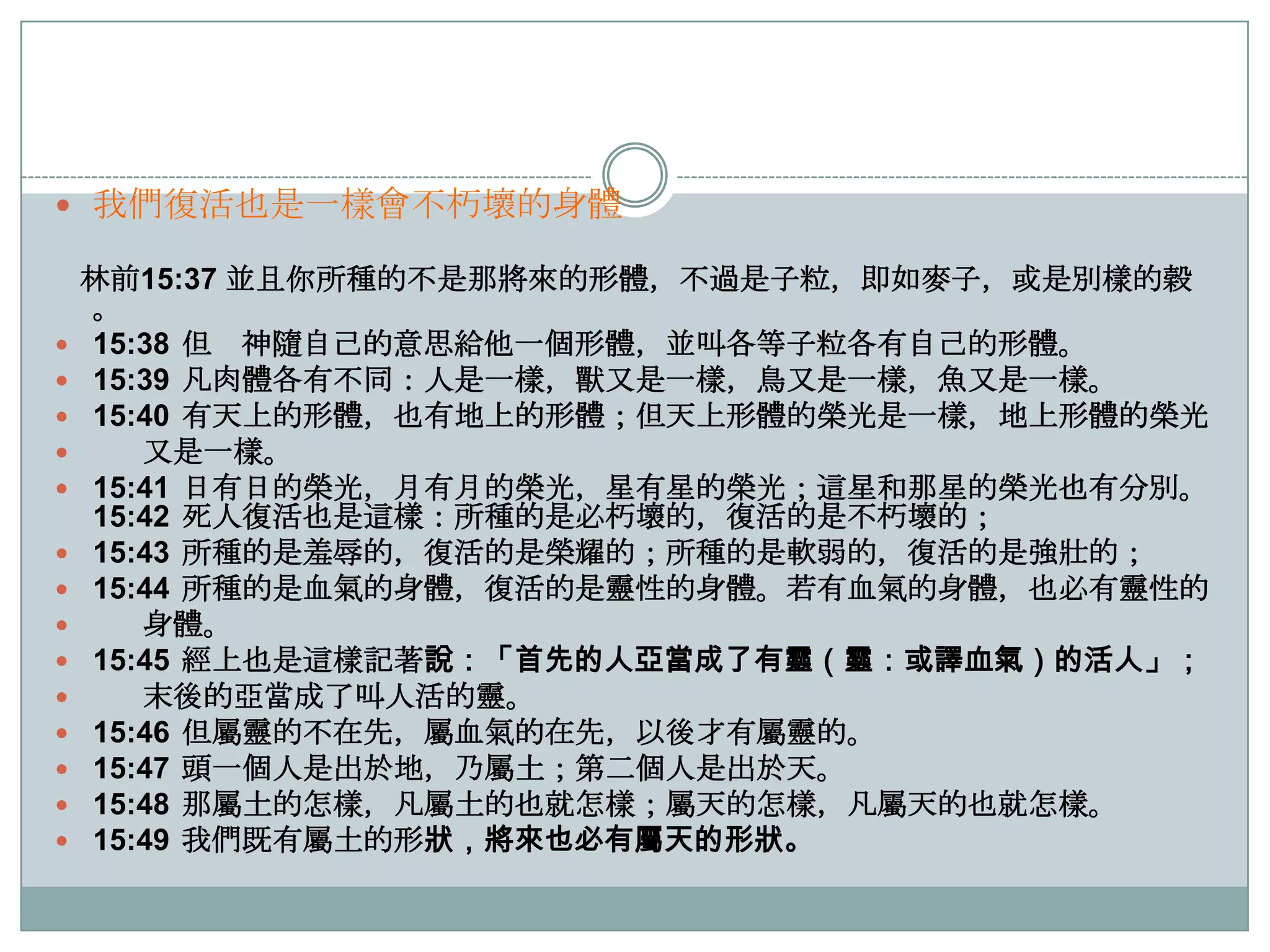  我們復活也是一樣會不朽壞的身體
















林前15:37 並且你所種的不是那將來的形體，不過是子粒，即如麥子，或是別樣的穀
。
15:38 但 神隨自己的意思給他一個形體，並叫各等子粒各有自己的形體。
15:39 凡肉體各有不同：人是一樣，獸又是一樣，鳥又是一樣，魚又是一樣。
15:40 有天上的形體，也有地上的形體；但天上形體的榮光是一樣，地上形體的榮光
又是一樣。
15:41 日有日的榮光，月有月的榮光，星有星的榮光；這星和那星的榮光也有分別。
15:42 死人復活也是這樣：所種的是必朽壞的，復活的是不朽壞的；
15:43 所種的是羞辱的，復活的是榮耀的；所種的是軟弱的，復活的是強壯的；
15:44 所種的是血氣的身體，復活的是靈性的身體。若有血氣的身體，也必有靈性的
身體。
15:45 經上也是這樣記著說：「首先的人亞當成了有靈（靈：或譯血氣）的活人」；
末後的亞當成了叫人活的靈。
15:46 但屬靈的不在先，屬血氣的在先，以後才有屬靈的。
15:47 頭一個人是出於地，乃屬土；第二個人是出於天。
15:48 那屬土的怎樣，凡屬土的也就怎樣；屬天的怎樣，凡屬天的也就怎樣。
15:49 我們既有屬土的形狀，將來也必有屬天的形狀。

 