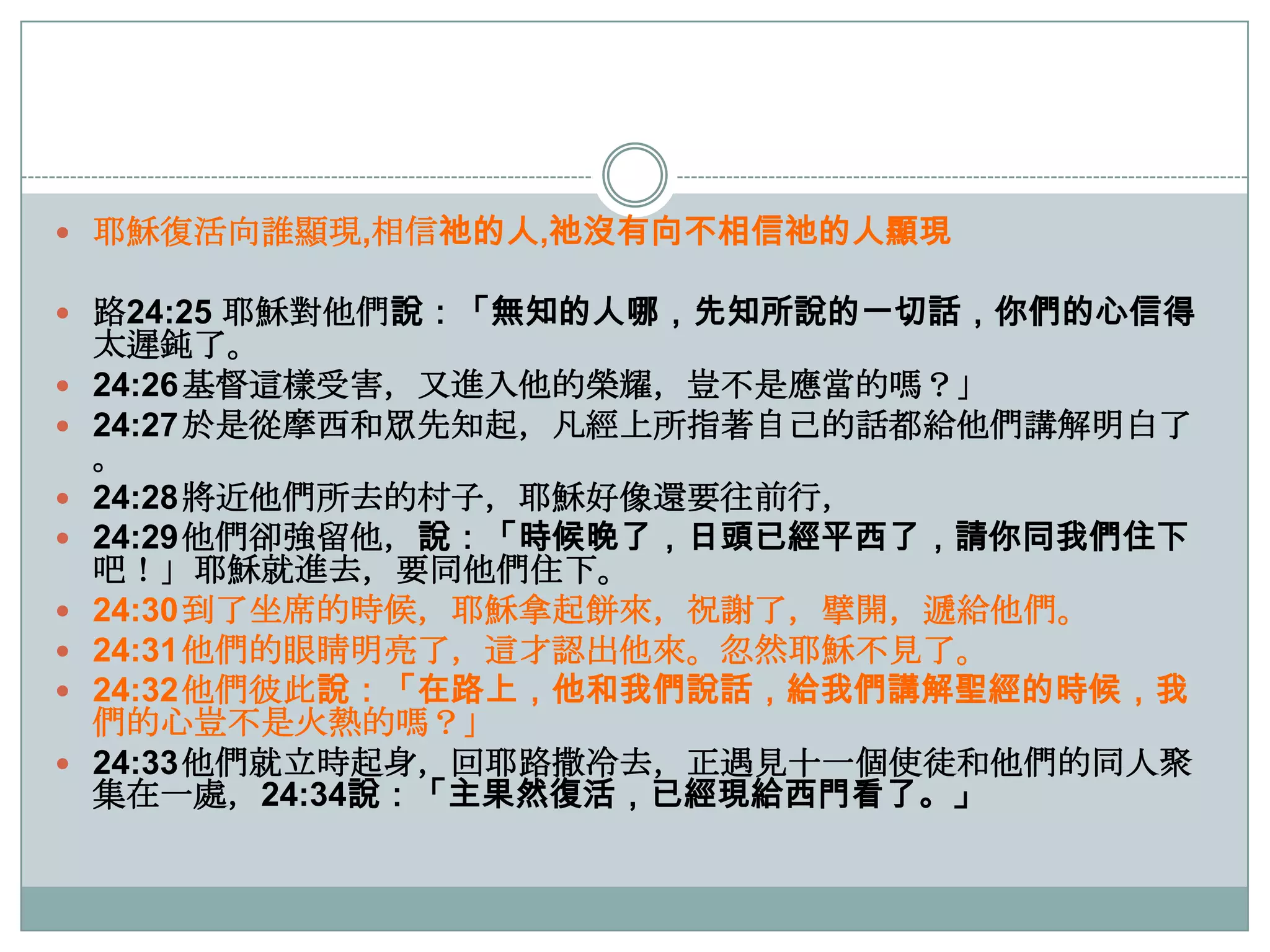  耶穌復活向誰顯現,相信祂的人,祂沒有向不相信祂的人顯現

 路24:25 耶穌對他們說：「無知的人哪，先知所說的一切話，你們的心信得










太遲鈍了。
24:26基督這樣受害，又進入他的榮耀，豈不是應當的嗎？」
24:27於是從摩西和眾先知起，凡經上所指著自己的話都給他們講解明白了
。
24:28將近他們所去的村子，耶穌好像還要往前行，
24:29他們卻強留他，說：「時候晚了，日頭已經平西了，請你同我們住下
吧！」耶穌就進去，要同他們住下。
24:30到了坐席的時候，耶穌拿起餅來，祝謝了，擘開，遞給他們。
24:31他們的眼睛明亮了，這才認出他來。忽然耶穌不見了。
24:32他們彼此說：「在路上，他和我們說話，給我們講解聖經的時候，我
們的心豈不是火熱的嗎？」
24:33他們就立時起身，回耶路撒冷去，正遇見十一個使徒和他們的同人聚
集在一處，24:34說：「主果然復活，已經現給西門看了。」

 