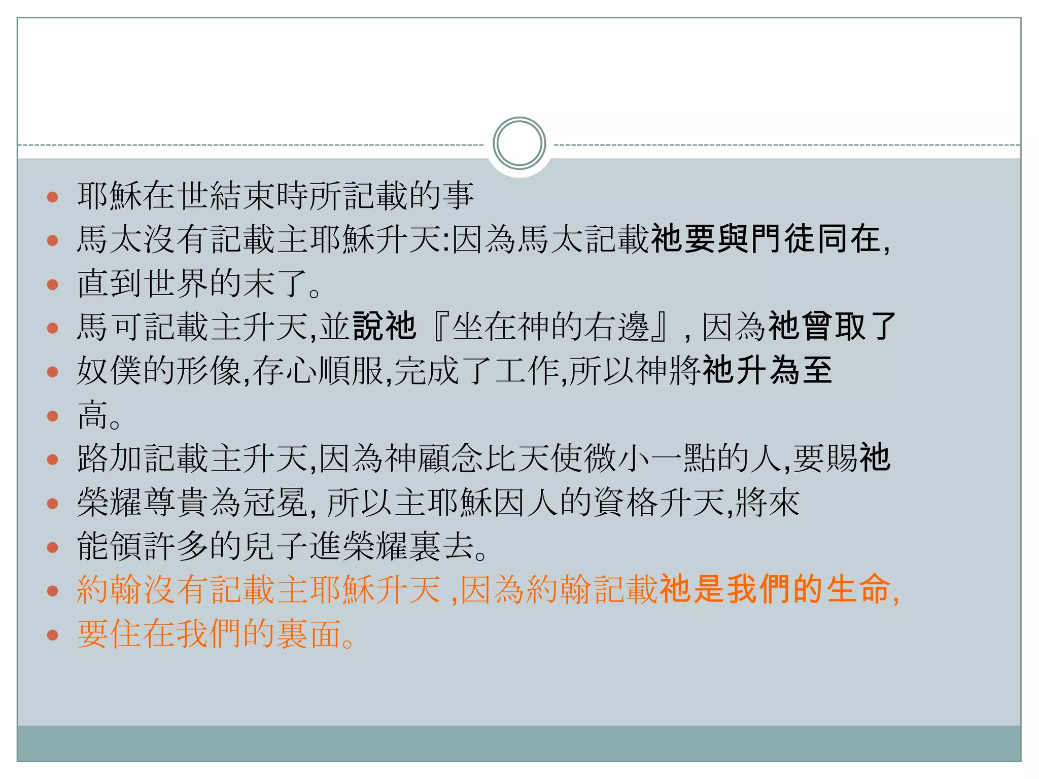  耶穌在世結束時所記載的事
 馬太沒有記載主耶穌升天:因為馬太記載祂要與門徒同在,

 直到世界的末了。
 馬可記載主升天,並說祂『坐在神的右邊』, 因為祂曾取了
 奴僕的形像,存心順服,完成了工作,所以神將祂升為至
 高。

 路加記載主升天,因為神顧念比天使微小一點的人,要賜祂
 榮耀尊貴為冠冕, 所以主耶穌因人的資格升天,將來
 能領許多的兒子進榮耀裏去。
 約翰沒有記載主耶穌升天 ,因為約翰記載祂是我們的生命,

 要住在我們的裏面。

 