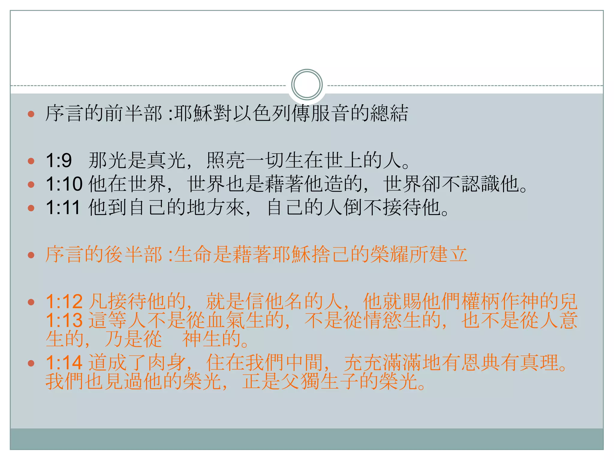  序言的前半部 :耶穌對以色列傳服音的總結

 1:9 那光是真光，照亮一切生在世上的人。
 1:10 他在世界，世界也是藉著他造的，世界卻不認識他。
 1:11 他到自己的地方來，自己的人倒不接待他。
 序言的後半部 :生命是藉著耶穌捨己的榮耀所建立
 1:12 凡接待他的，就是信他名的人，他就賜他們權柄作神的兒

1:13 這等人不是從血氣生的，不是從情慾生的，也不是從人意
生的，乃是從 神生的。
 1:14 道成了肉身，住在我們中間，充充滿滿地有恩典有真理。
我們也見過他的榮光，正是父獨生子的榮光。

 