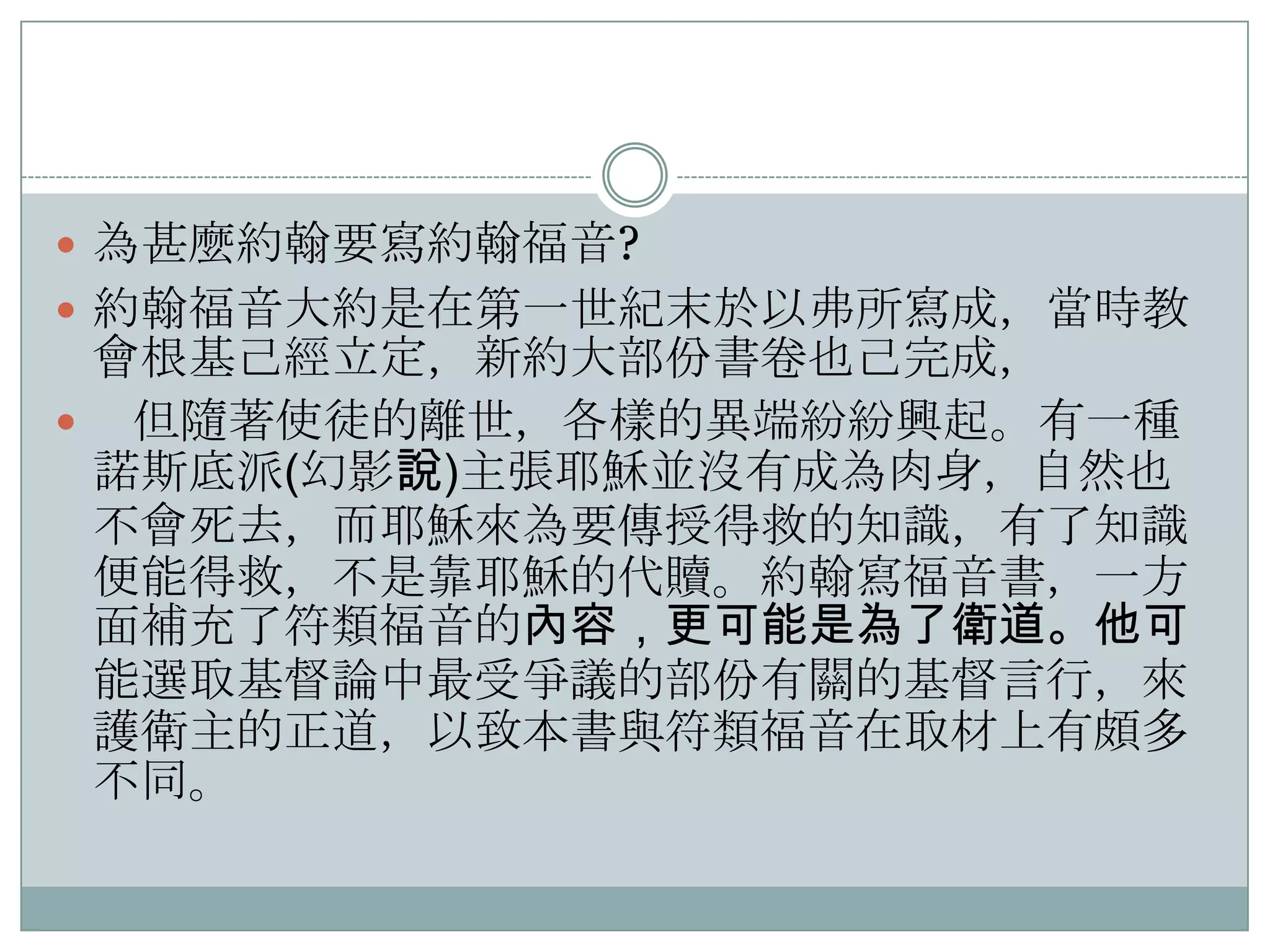  為甚麼約翰要寫約翰福音?
 約翰福音大約是在第一世紀末於以弗所寫成，當時教

會根基己經立定，新約大部份書卷也己完成，
 但隨著使徒的離世，各樣的異端紛紛興起。有一種
諾斯底派(幻影說)主張耶穌並沒有成為肉身，自然也
不會死去，而耶穌來為要傳授得救的知識，有了知識
便能得救，不是靠耶穌的代贖。約翰寫福音書，一方
面補充了符類福音的內容，更可能是為了衛道。他可
能選取基督論中最受爭議的部份有關的基督言行，來
護衛主的正道，以致本書與符類福音在取材上有頗多
不同。

 