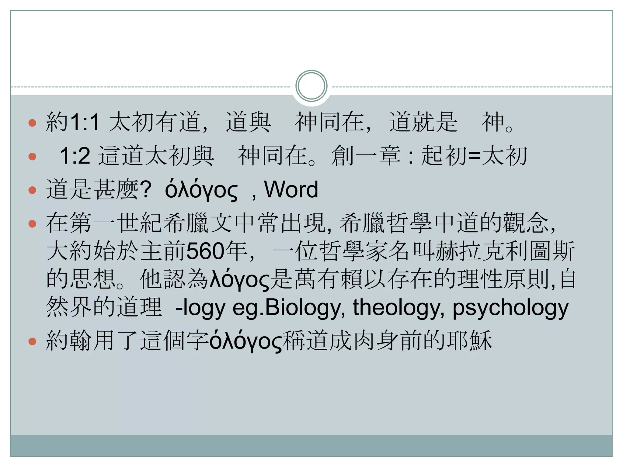  約1:1 太初有道，道與






神同在，道就是 神。
1:2 這道太初與 神同在。創一章 : 起初=太初
道是甚麼? όλόγος , Word
在第一世紀希臘文中常出現, 希臘哲學中道的觀念，
大約始於主前560年，一位哲學家名叫赫拉克利圖斯
的思想。他認為λόγος是萬有賴以存在的理性原則,自
然界的道理 -logy eg.Biology, theology, psychology
約翰用了這個字όλόγος稱道成肉身前的耶穌

 