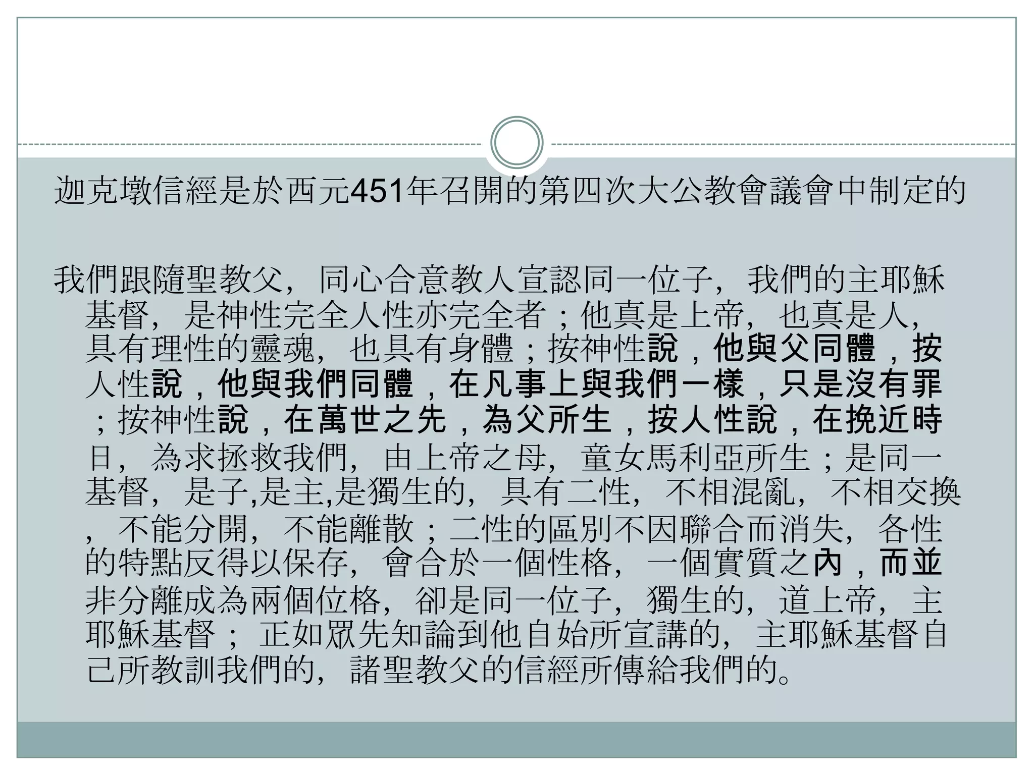 迦克墩信經是於西元451年召開的第四次大公教會議會中制定的

我們跟隨聖教父，同心吅意教人宣認同一位子，我們的主耶穌
基督，是神性完全人性亦完全者；他真是上帝，也真是人，
具有理性的靈魂，也具有身體；按神性說，他與父同體，按
人性說，他與我們同體，在凡事上與我們一樣，只是沒有罪
；按神性說，在萬世之先，為父所生，按人性說，在挽近時
日，為求拯救我們，由上帝之母，童女馬利亞所生；是同一
基督，是子,是主,是獨生的，具有二性，不相混亂，不相交換
，不能分開，不能離散；二性的區別不因聯吅而消失，各性
的特點反得以保存，會吅於一個性格，一個實質之內，而並
非分離成為兩個位格，卻是同一位子，獨生的，道上帝，主
耶穌基督； 正如眾先知論到他自始所宣講的，主耶穌基督自
己所教訓我們的，諸聖教父的信經所傳給我們的。

 