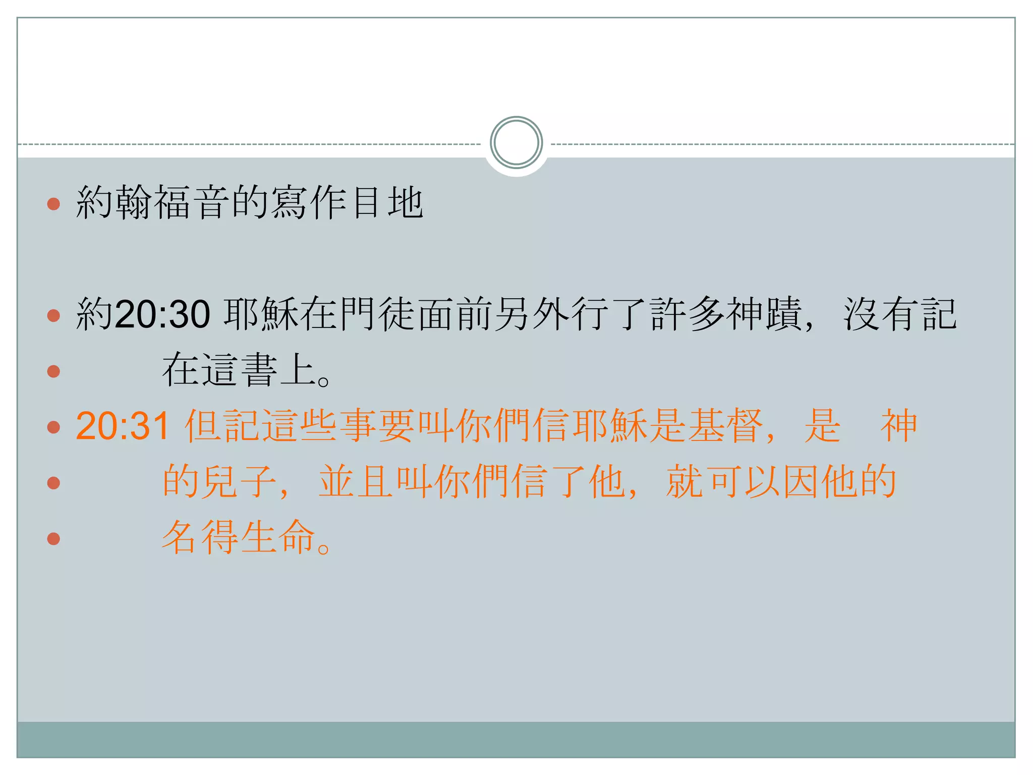  約翰福音的寫作目地
 約20:30 耶穌在門徒面前另外行了許多神蹟，沒有記

在這書上。
 20:31 但記這些事要叫你們信耶穌是基督，是 神

的兒子，並且叫你們信了他，就可以因他的

名得生命。


 