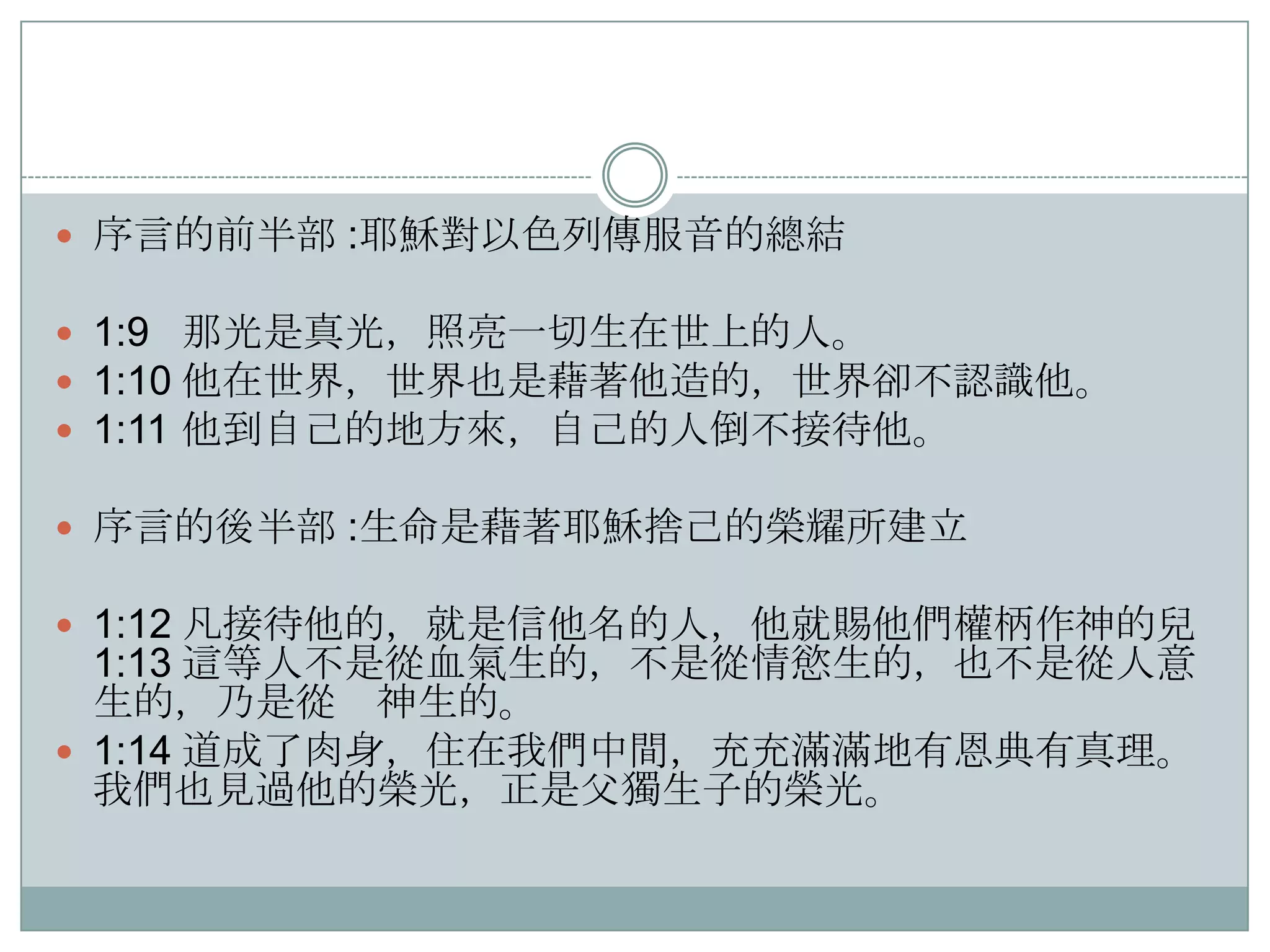  序言的前半部 :耶穌對以色列傳服音的總結

 1:9 那光是真光，照亮一切生在世上的人。
 1:10 他在世界，世界也是藉著他造的，世界卻不認識他。
 1:11 他到自己的地方來，自己的人倒不接待他。
 序言的後半部 :生命是藉著耶穌捨己的榮耀所建立
 1:12 凡接待他的，就是信他名的人，他就賜他們權柄作神的兒

1:13 這等人不是從血氣生的，不是從情慾生的，也不是從人意
生的，乃是從 神生的。
 1:14 道成了肉身，住在我們中間，充充滿滿地有恩典有真理。
我們也見過他的榮光，正是父獨生子的榮光。

 