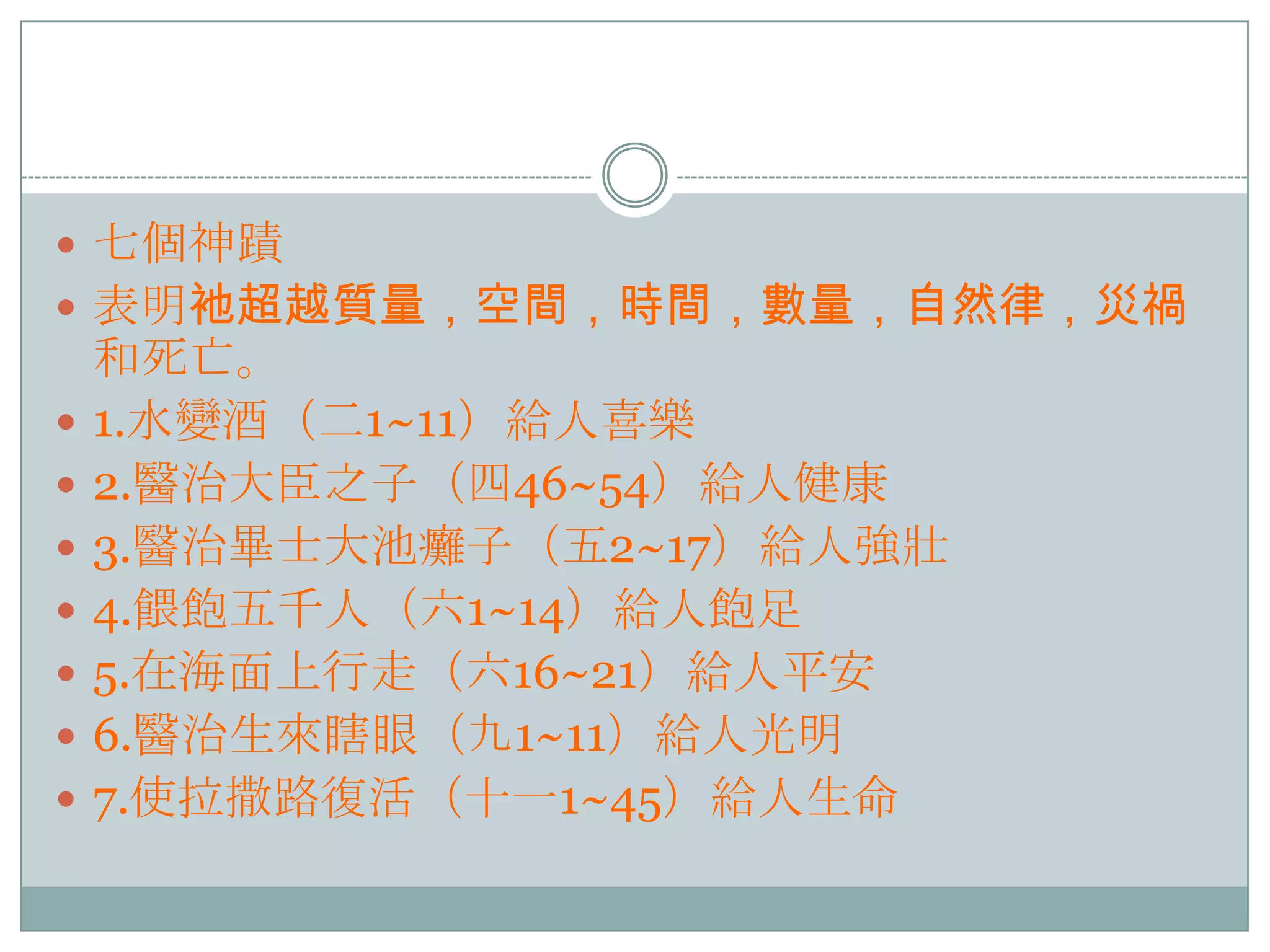  七個神蹟
 表明衪超越質量，空間，時間，數量，自然律，災禍









和死亡。
1.水變酒（二1~11）給人喜樂
2.醫治大臣之子（四46~54）給人健康
3.醫治畢士大池癱子（五2~17）給人強壯
4.餵飽五千人（六1~14）給人飽足
5.在海面上行走（六16~21）給人平安
6.醫治生來瞎眼（九1~11）給人光明
7.使拉撒路復活（十一1~45）給人生命

 