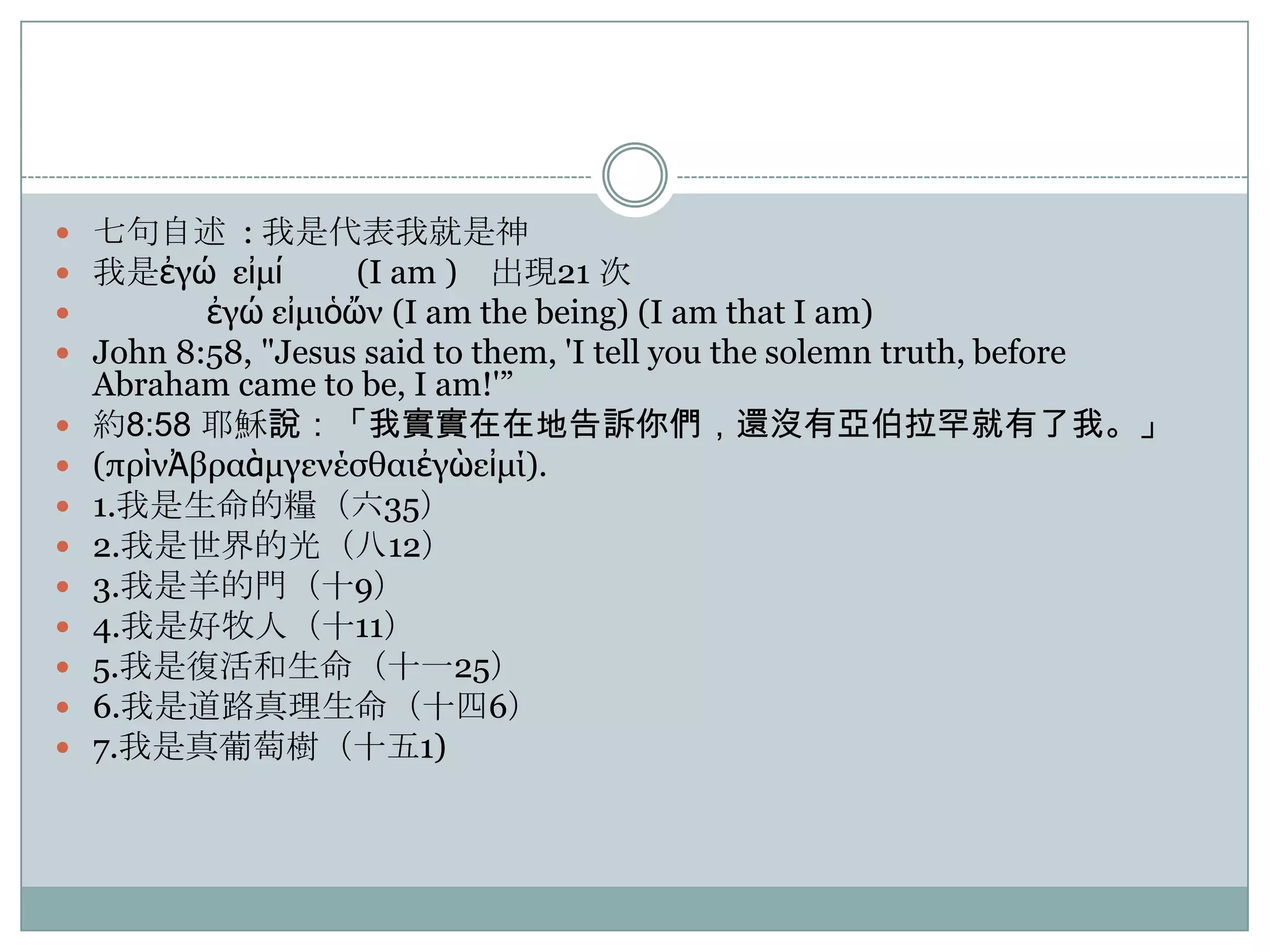  七句自述 : 我是代表我就是神
 我是ἐγώ εἰμί
(I am ) 出現21 次

ἐγώ εἰμιὁὤν (I am the being) (I am that I am)
 John 8:58, "Jesus said to them, 'I tell you the solemn truth, before










Abraham came to be, I am!'”
約8:58 耶穌說：「我實實在在地告訴你們，還沒有亞伯拉罕就有了我。」
(πρὶνἈβραὰμγενέσθαιἐγὼεἰμί).
1.我是生命的糧（六35）
2.我是世界的光（八12）
3.我是羊的門（十9）
4.我是好牧人（十11）
5.我是復活和生命（十一25）
6.我是道路真理生命（十四6）
7.我是真葡萄樹（十五1)

 