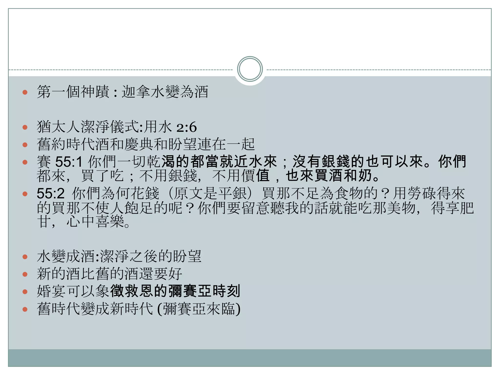  第一個神蹟 : 迦拿水變為酒

 猶太人潔淨儀式:用水 2:6
 舊約時代酒和慶典和盼望連在一起
 賽 55:1 你們一切乾渴的都當就近水來；沒有銀錢的也可以來。你們

都來，買了吃；不用銀錢，不用價值，也來買酒和奶。
 55:2 你們為何花錢（原文是平銀）買那不足為食物的？用勞碌得來
的買那不使人飽足的呢？你們要留意聽我的話就能吃那美物，得享肥
甘，心中喜樂。





水變成酒:潔淨之後的盼望
新的酒比舊的酒還要好
婚宴可以象徵救恩的彌賽亞時刻
舊時代變成新時代 (彌賽亞來臨)

 