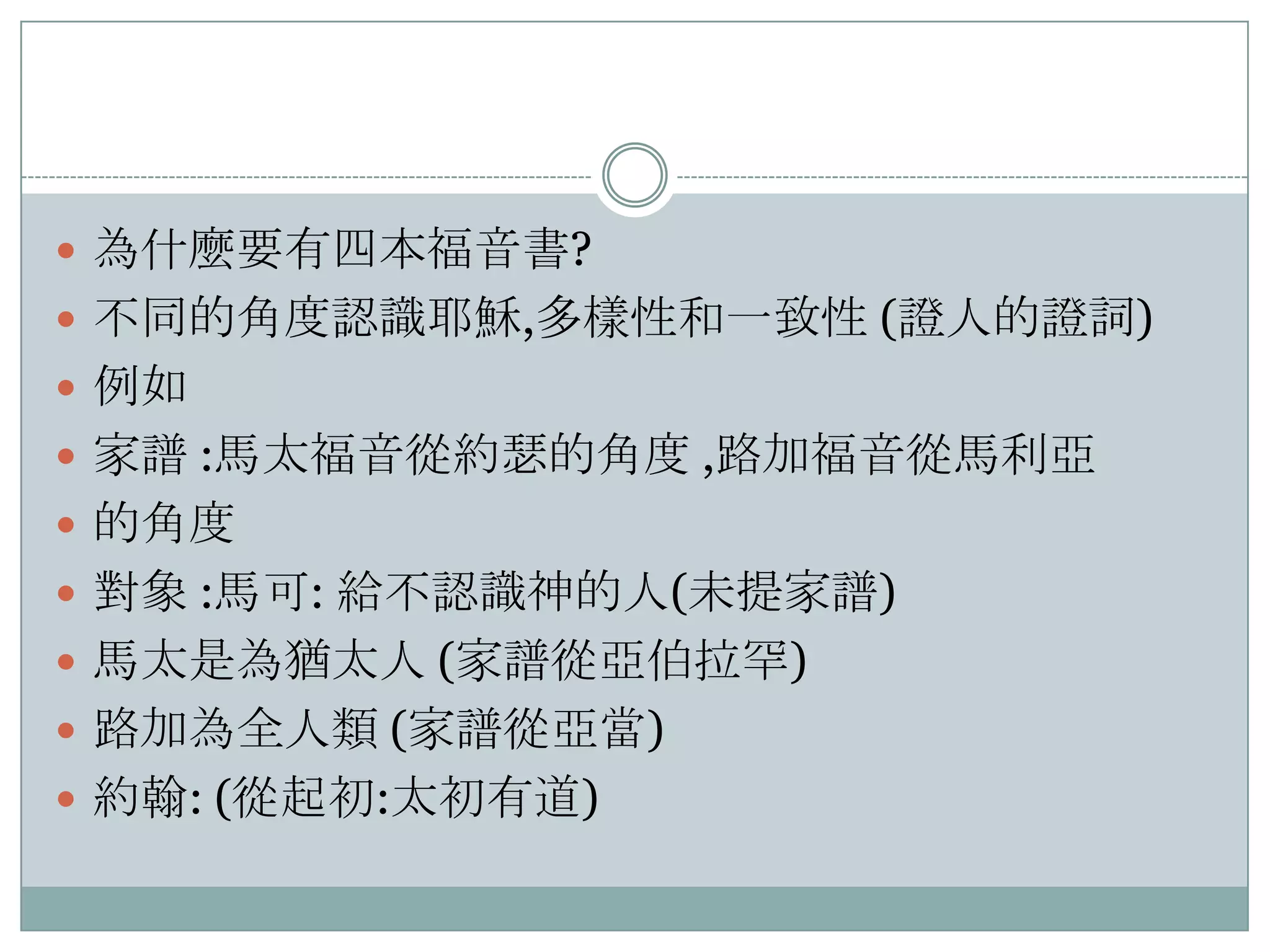  為什麼要有四本福音書?
 不同的角度認識耶穌,多樣性和一致性 (證人的證詞)
 例如
 家譜 :馬太福音從約瑟的角度 ,路加福音從馬利亞
 的角度
 對象 :馬可: 給不認識神的人(未提家譜)
 馬太是為猶太人 (家譜從亞伯拉罕)
 路加為全人類 (家譜從亞當)
 約翰: (從起初:太初有道)

 