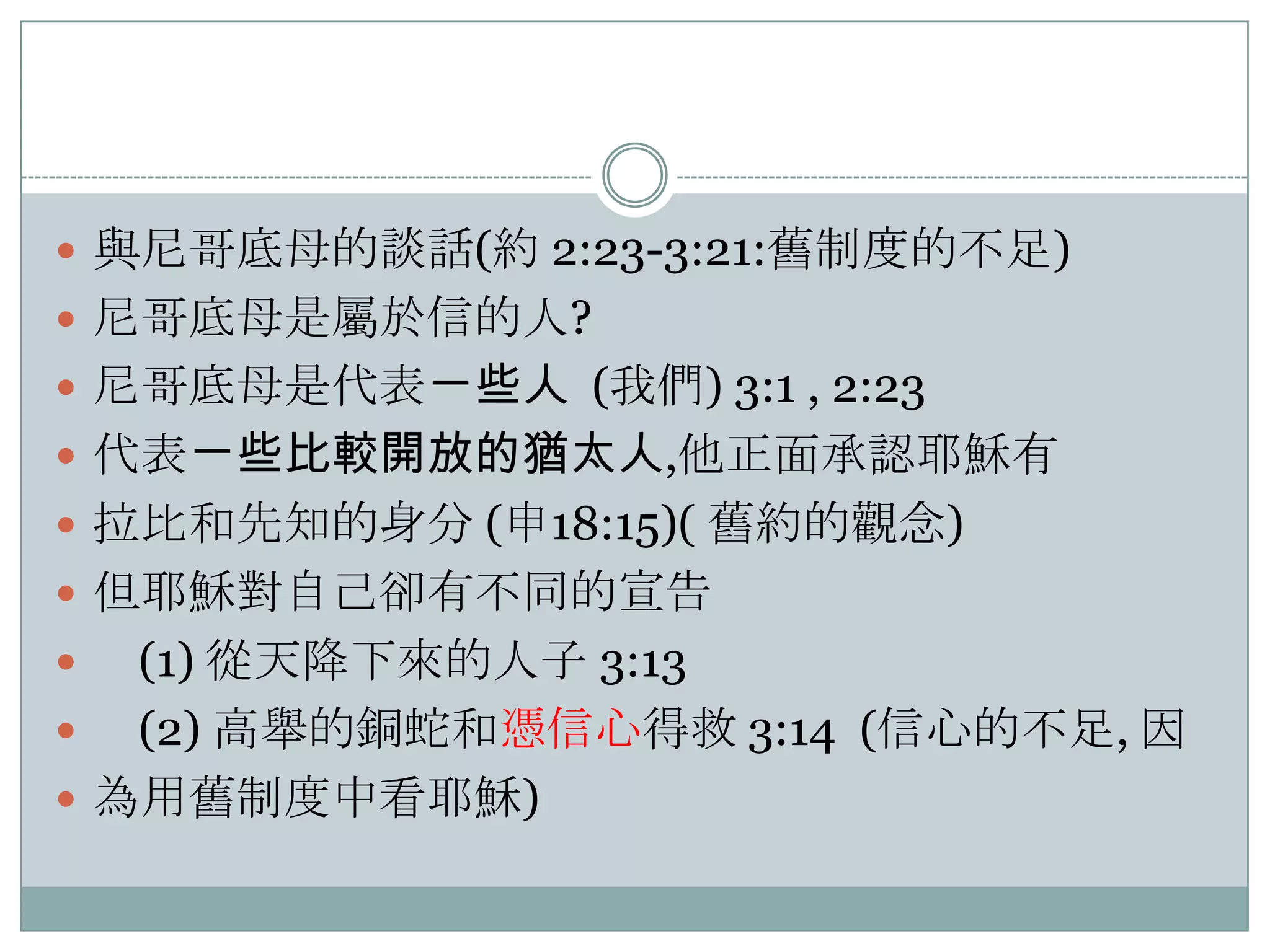  與尼哥底母的談話(約 2:23-3:21:舊制度的不足)
 尼哥底母是屬於信的人?
 尼哥底母是代表ㄧ些人 (我們) 3:1 , 2:23
 代表ㄧ些比較開放的猶太人,他正面承認耶穌有
 拉比和先知的身分 (申18:15)( 舊約的觀念)
 但耶穌對自己卻有不同的宣告

(1) 從天降下來的人子 3:13

(2) 高舉的銅蛇和憑信心得救 3:14 (信心的不足, 因
 為用舊制度中看耶穌)


 