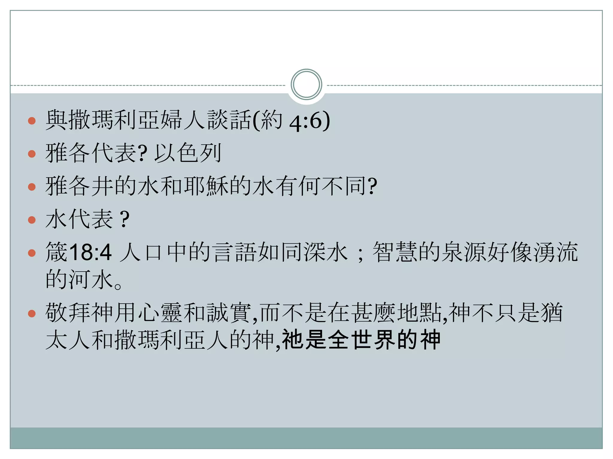  與撒瑪利亞婦人談話(約 4:6)
 雅各代表? 以色列
 雅各井的水和耶穌的水有何不同?
 水代表 ?
 箴18:4 人口中的言語如同深水；智慧的泉源好像湧流

的河水。
 敬拜神用心靈和誠實,而不是在甚麼地點,神不只是猶
太人和撒瑪利亞人的神,祂是全世界的神

 