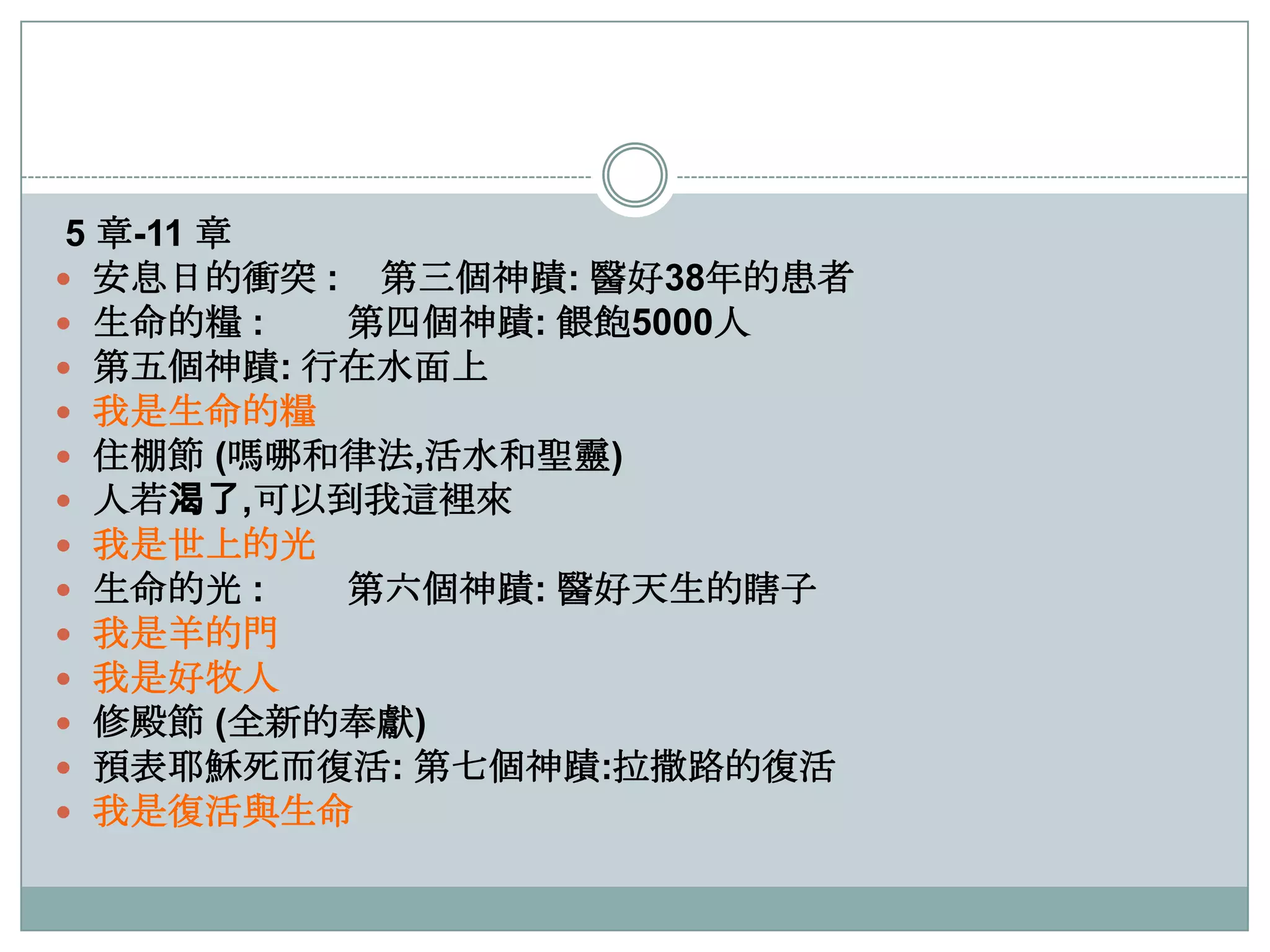 5 章-11 章
 安息日的衝突 : 第三個神蹟: 醫好38年的患者
 生命的糧 :
第四個神蹟: 餵飽5000人
 第五個神蹟: 行在水面上
 我是生命的糧
 住棚節 (嗎哪和律法,活水和聖靈)
 人若渴了,可以到我這裡來
 我是世上的光
 生命的光 :
第六個神蹟: 醫好天生的瞎子
 我是羊的門
 我是好牧人
 修殿節 (全新的奉獻)
 預表耶穌死而復活: 第七個神蹟:拉撒路的復活
 我是復活與生命

 